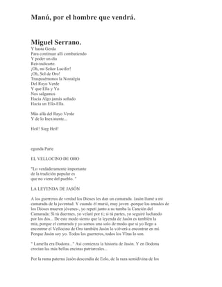 Manú, por el hombre que vendrá.
Miguel Serrano.
Y hasta Gerda
Para continuar allí combatiendo
Y poder un día
Reivindicarte.
¡Oh, mi Señor Lucifer!
¡Oh, Sol de Oro!
Traspasémonos la Nostalgia
Del Rayo Verde
Y que Ella y Yo
Nos salgamos
Hacia Algo jamás soñado
Hacia un Ello-Ella.
Más allá del Rayo Verde
Y de lo Inexistente...
Heil! Sieg Heil!
egunda Parte
EL VELLOCINO DE ORO
"Lo verdaderamente importante
de la tradición popular es
que no viene del pueblo. "
LA LEYENDA DE JASÓN
A los guerreros de verdad los Dioses les dan un camarada. Jasón llamé a mi
camarada de la juventud. Y cuando él murió, muy joven -porque los amados de
los Dioses mueren jóvenes-, yo repetí junto a su tumba la Canción del
Camarada: Si tú duermes, yo velaré por ti; si tú partes, yo seguiré luchando
por los dos... De este modo siento que la leyenda de Jasón es también la
mía, porque el camarada y yo somos uno solo de modo que si yo llego a
encontrar el Vellocino de Oro también Jasón lo volverá a encontrar en mí.
Porque Jasón soy yo. Todos los guerreros, todos los Vîras lo son.
" Lamella era Dodona..." Así comienza la historia de Jasón. Y en Dodona
crecían las más bellas encinas patriarcales...
Por la rama paterna Jasón descendía de Eolo, de la raza semidivina de los
 
