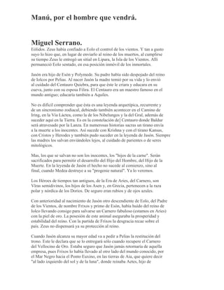 Manú, por el hombre que vendrá.
Miguel Serrano.
Eólidos. Zeus había confiado a Eolo el control de los vientos. Y tan a gusto
suyo lo hizo que, en lugar de enviarlo al reino de los muertos, al cumplirse
su tiempo Zeus le entregó un sitial en Lipara, la Isla de los Vientos. Allí
permaneció Eolo sentado, en esa posición inmóvil de los inmortales.
Jasón era hijo de Esón y Polymede. Su padre había sido despojado del reino
de Iolcos por Pelias. Al nacer Jasón la madre temió por su vida y lo envió
al cuidado del Centauro Quiebra, para que éste le criara y educara en su
cueva, junto con su esposa Filira. El Centauro era un maestro famoso en el
mundo antiguo; educaría también a Aquiles.
No es difícil comprender que ésta es una leyenda arquetípica, recurrente y
de un sincronismo zodiacal, debiendo también acontecer en el Camino de
Iring, en la Vía Láctea, como la de los Nibelungos y la del Gral, además de
suceder aquí en la Tierra. Es en la constelación de] Centauro donde Baldur
será atravesado por la Lanza. En numerosas historias sacras un tirano envía
a la muerte a los inocentes. Así sucede con Krishna y con el tirano Kansas,
con Cristos y Herodes y también pudo suceder en la leyenda de Jasón. Siempre
las madres los salvan enviándoles lejos, al cuidado de parientes o de seres
mitológicos.
Mas, los que se salvan no son los inocentes, los "hijos de la carne". Serán
sacrificados para permitir el desarrollo del Hijo del Hombre, del Hijo de la
Muerte. En la leyenda de Jasón el hecho no sucede al comienzo, sino al
final, cuando Medea destruye a su "progenie natural". Ya lo veremos.
Los Héroes de tiempos tan antiguos, de la Era de Aries, del Carnero, son
Vîras semidivinos, los hijos de los Asen y, en Grecia, pertenecen a la raza
polar y nórdica de los Dorios. De seguro eran rubios y de ojos azules.
Con anterioridad al nacimiento de Jasón otro descendiente de Eolo, del Padre
de los Vientos, de nombre Frixos y primo de Esón, había huído del reino de
Iolco llevando consigo para salvarse un Carnero fabuloso (estamos en Aries)
con la piel de oro. La posesión de este animal aseguraba la prosperidad y
estabilidad del reino. Con la partida de Frixos la desgracia recae sobre el
país. Zeus no dispensará ya su protección al reino.
Cuando Jasón alcanza su mayor edad va a pedir a Pelias la restitución del
trono. Este le declara que se lo entregará sólo cuando recupere el Carnero
del Vellocino de Oro. Estaba seguro que Jasón jamás retornaría de aquella
empresa, pues Frixos lo había llevado al otro lado del mundo conocido, por
el Mar Negro hacia el Ponto Euxino, en las tierras de Aia, que quiere decir
"al lado izquierdo del sol y de la luna", donde reinaba Aetes, hijo de
 