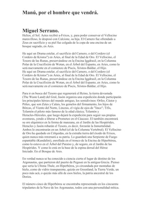 Manú, por el hombre que vendrá.
Miguel Serrano.
Helios, el Sol. Aetes recibió a-Frixos, y, para poder conservar el Vellocino
maravilloso, le desposó con Calcione, su hija. El Carnero fue ofrendado a
Zeus en sacrificio y su piel fue colgada de la copa de una encina de un
bosque sagrado, en Ares.
He aquí un Drama estelar, el sacrificio del Carnero, o del Cordero (el
Cordero de Kristos") en Aries, al final de la Edad de Oro. El Vellocino, el
Tesoro de las Runas, preservándose en la Encina Iggdrasil, en la Columna
Polar de la Crucifixión de Wotan, en el Árbol del Espanto, en Aries, como lo
será nuevamente en el comienzo de Piscis, Xristos-Baldur, el Hijo.
He aquí un Drama estelar, el sacrificio del Carnero, o del Cordero (el
Cordero de Kristos") en Aries, al final de la Edad de Oro. El Vellocino, el
Tesoro de las Runas, preservándose en la Encina Iggdrasil, en la Columna
Polar de la Crucifixión de Wotan, en el Árbol del Espanto, en Aries, como lo
será nuevamente en el comienzo de Piscis, Xristos-Baldur, el Hijo.
Para ir en busca del Tesoro que regenerará el Reino, la tierra devastada
(The Waste Land) del Gral, Jasón organiza una expedición donde participarán
los principales héroes del mundo antiguo, los semidivinos: Orfeo, Cástor y
Pólux, que son Zetes y Calais, los gemelos del firmamento, los hijos de
Bórcas, el Viento del Norte, Linceus, el vigía de ojos de "lince"; Tifis,
Telamón el piloto más famoso de la edad clásica; Telamón y
Heracles-Hércules, que luego dejará la expedición para seguir sus propias
aventuras, yendo a liberar a Prometeo en el Cáucaso. El también encontrará
su oro alquímico en la forma de manzana, en el Jardín de las Hespérides,
Heracles y Jasón robarán el Tesoro, es decir, forzarán la Inmortalidad.
Ambos lo encontrarán en un Árbol (el de la Columna Vertebral). El Vellocino
de Oro ha quedado en Cólquidas, en la extraña tierra del éxodo de Frixos,
quien nunca más retornará a su patria. Lo guardará una Serpiente de Fuego
espantable (Kundalini), enrollada en el tronco de la Encina de Hiperbórea,
como lo estuvo en el Árbol del Paraíso y, de seguro, en el Jardín de las
Hespérides. Y como lo está en la base de la espina dorsal del Héroe
Iniciado. En el Bosque de Ares.
En verdad nunca se ha conocido a ciencia cierta el lugar de destino de los
Argonautas, que partieron del puerto de Pegasai en la antigua Grecia. Pienso
que sería la Ultima Thule, en Hiperbórea, ya circundada por montañas de
hielo, como de vidrio transparente, quizás en Greenland, la Tierra Verde, un
poco más acá, o quizás más allá de esos hielos, la patria ancestral de los
Dorios.
El número cinco de Hiperbórea se encontraba representado en los cincuenta
tripulantes de la Nave de los Argonautas, todos con una personalidad mítica.
 