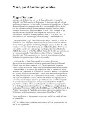 Manú, por el hombre que vendrá.
Miguel Serrano.
Jasón era hijo de Esón, hijo a la vez de Tirus y Poseidón, el rey de la
Atlántida y de Thule, capital de Hiperbórea. El desposado, que allí celebra
sus bodas eternamente. La Nave de los Argonautas se llamará Argo, la Blanca
(la Raza Blanca), creo yo que a causa de la sacerdotisa Hiperbórea Arges
(1), que celebraba en Delos, junto con Opis y Allouine, el culto a Apolo,
cantando los versos del bardo licio, Olen. Y luego Orfeo, pulsando la ¡ira
(de siete cuerdas, siete notas, siete planetas) de las estrellas, con la
música de las esferas, de la Hiranyagarbha-kabda, el "Arte de la Fuga", la
música rúnica (Die Meistersinger von Nürenberg), "La Flauta Mágica".
La Nave transpolar, Argo, será construida por Argos y Atenea, la nacida de
la Mente de Zeus. En la proa del Navío se tallará un mascarón con la forma
de una nereida, que predice el destino y entrega el oráculo de Zeus. Ha sido
construido con tina encina de Dodona, que era Lamella, de ese Árbol de los
arios, de los nacidos dos veces; porque ese Barco es también el Caleuche,
del Polo Sur, como es el Wafeln, del Polo Norte, del Hombre que Volverá, que
re-vendrá, resucitando. Y del Ultimo Avatãra. El Barco Fantasma del
Antártico y del Ártico, que navega por el mar de las constelaciones y bajo
las aguas, con todas sus luces -shakras- encendidas.
Lo que es arriba es abajo, lo que es adentro es afuera. Historias
sincronísticas, concomitantes, solidarias, que primero han sucedido en el
Olimpo, entre los Dioses; es decir, en el Zodíaco, donde los astros son
Dioses, Aiones prisioneros. Todas estas leyendas tienen un trasfondo común.
También el Gral es un nombre que primero fue leído en las estrellas, según
Wolfram von Eschenbach. Y la leyenda de Jasón es la del Gral. Las aventuras
de Heracles-Hércules son semejantes a las de Jasón. Pero más antigua aun es
la Crucifixión de Wotan, con el reencuentro con las Runas (Vellocino, Gral),
la Crucifixión de Baldur-Kristos. Julius Evola atribuía un origen polar a la
Tradición. Voy más lejos, creyendo que la Historia que se repite, surgiendo
de la memoria de la sangre de los héroes, es la de la partición del Huevo
pre-cósmico, del Eros órfico, como la pérdida y el intento de recuperación
de un Poder, que hemos llamado 0dílico (de Odín) y que es la pérdida de la
totalidad del Andrógino, del Purusha, de ELELLA y ELLAEL. El recuerdo de la
Primera Hiperbórea, de Paradesha, un segundo cuántico más acá del Huevo
Órfico, pero también un segundo cuántico más allá del Rayo Verde.
Y esta nostalgia no es únicamente terrestre, pues también se puede adivinar
en las estrellas.
(1) Y del célebre Argos, artesano-constructor de la Nave, quien también fue
uno de los Argonautas.
 