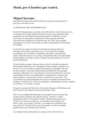 Manú, por el hombre que vendrá.
Miguel Serrano.
marchitando la belleza de esa Flor Inexistente; pero más real que todo lo
que aquí, a este lado, existe.
LA RESPUESTA DE LOS INMORTALES
Nuestra Weltanschauung es guerrera. Está enfrentada en una Guerra; porque en
los orígenes del Tiempo Alguien declaró una Guerra a los Inmortales para
arrebatarles su inmortalidad, destruyendo Asgard, el Walhalla. Fue una
Guerra que los inmortales no declararon, les fue impuesta, debiendo
reaccionar ante el peligro de ser cubiertos por otra "tela", por un plagio
que apagaría sus cielos, sus moradas, sus Huevos primordiales, destruyendo
su totalidad.
La reacción fue entrar en la Guerra, utilizando las mismas tácticas y
estrategias del atacante, penetrando a la vez en el Universo enemigo,
revistiéndose de esa materia, invadiéndolo, para llegar a derrotarlo por
dentro. Haciendo rehenes en su campo, arriesgándolo todo en la gran Batalla
de las Rondas y corriendo el riesgo voluntario de aprisionarse en el Círculo
del Eterno Retorno.
Existen infinitos mundos, distintos entre sí, pero no ubicados en espacios
dimensionales diferentes, sino superpuestos, entrecruzados o paralelos, sin
tocarse, sin verse ni sentirse, aunque presintiéndose, intuyéndose. De uno
de estos mundos. como una extraña maldición (Maldición Pronunciada),
emergerá el Demiurgo. Y se introducirá en el Universo Espiritual, como una
enfermedad, como un Virus (Huitralalhue, lo llamaban los araucanos) de
efecto explosivo. Abre allí una Ventana, o Herida, por la que entra. Y es
esa explosión la que ha propagado una reacción en cadena que alcanza hasta
un Huevo Ultra-Cósmico, un Eros Cosmogónico, redondamente cerrado, completo
en Sí-Mismo. Y lo rompe, lo divide.
He aquí el comienzo del Mal, de la división del Antropos, de Melothesia, del
Astro Ulterior, del Vimana, del Ovni, del Hombre-Total.
Allí se inicia el plagio del Demiurgo y la corrupción de ese Universo que
era puro, bello y perfecto. Su explosión divide, "atomiza". Es de la
integridad del Huevo Primordial de donde el Demiurgo ha sacado, por
división, sus reinos y sus especies, sus minerales, sus montañas, ríos,
mares y aires; sus animales y plantas. La nostalgia en la mirada de esos
seres -aún en la "mirada" de los seres inanimados- es la de la totalidad
perdida, de un unus mundus que le robaron.
La corrupción del mundo prístino se expresa en la involución de su
 
