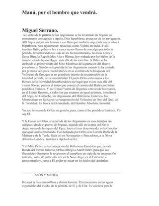 Manú, por el hombre que vendrá.
Miguel Serrano.
oco antes de la partida de los Argonautas se ha levantado en Pegasai un
monumento consagrado a Apolo, Dios hiperbóreo, protector de los navegantes.
Allí Arges entona sus himnos a ese Dios que también viaja cada nueve años a
Hiperbórea, para rejuvenecer, resucitar, como Vishnú en India. Y allí
también Orfeo pulsa su lira y canta versos llenos de nostalgia por todo lo
perdido, rememorando las islas de los bienaventurados, las Islas Felices,
Sveta Dipa, la Región Más Alta y Blanca, hoy rodeada por los hielos de la
muerte; el más lejano Hogar, más allá de las estrellas. A Orfeo se ha
atribuido el primer relato del Mito-Mistérico de la partición del Huevo
pre-cósmico. Siendo en la partida de los Argonautas cuando lo ha cantado
por primera vez, para reconfortarles en su aventura de la búsqueda del
Vellocino de Oro, que es un grandioso intento de recuperación de la
totalidad perdida, de la inmortalidad. El poeta Orfeo entusiasma a los
Héroes de la Eternidad describiéndoles ese lugar que existe más allá del
viento Bóreas, pues es el único que conoce el camino del Hades por haber
perdido a Eurídice. Y su "Canso" habrá de llegarnos a través de las edades,
en el Eterno Retorno, a todos los que estamos en igual aventura, tripulantes
del Argo, del Caleuche, los Argonautas del Hitlerismo Esotérico, los
Minnesänger en lucha por la recuperación del Vellocino de Oro, del Gral, de
la Totalidad. En busca del Resucitado, del Hombre Absoluto, Inmortal.
Yo soy hermano de Orfeo, su gemelo, pues, como él he perdido a Eurídice. Yo
soy El.
Y la Canso de Orfeo, a la partida de los Argonautas en esos tiempos tan
antiguos, desde el puerto de Pegasai, erguido allí en la proa del Navío
Argo, surcando las aguas del Egeo, hacia el mar desconocido, es la Canción
que aquí vamos entonando. Fue dedicada por Orfeo a la Estrella Doble de la
Mañana y de la Tarde, Guía de los Navegantes y Buscadores, a la Diosa
Afrodita-Eurídice, también a Apolo-Lucifer.
Y el Mito Órfico es la concepción del Hitlerismo Esotérico que, en esta
Ronda del Eterno Retorno, Orfeo entrega a Adolf Hitler, para que sus
Sacerdotes-Guerreros la revelemos al cumplirse un siglo de su encarnación
terrestre, antes de partir otra vez en la Nave Argo, en el Caleuche, a
reencontrarle y, junto a El, poder re-nacer en los hielos del Antártico.
_______________________________________________________________
ASÓN Y MEDEA
He aquí la más maravillosa y divina historia. El reencuentro en las aguas
espantables del éxodo, de la pérdida, de El y de Ella. Es valedera para la
 
