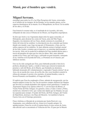 Manú, por el hombre que vendrá.
Miguel Serrano.
eternidad, para todos los El y las Ellas Peregrinos del Ansia, extraviados
en el infinito de los tiempos, de las Rondas, en los mundos ajenos, en los
espacios demiúrgicos de la muerte. En el Muspelheim, im Nevel. En la niebla
de los años y el olvido.
Esta historia lo resume todo; es el trasfondo de la Leyenda y del mito,
reflejando de más cerca el Drama de los Dioses, sus biografías arquetípicas.
Se dice que Jasón y sus Argonautas dejan atrás las aguas conocidas, el
Helesponto, para alcanzar las costas de Tracia, antes del Mar Negro,
llegando a los dominios del rey Fineo, donde comienza la oscuridad, al
límite del reino de las sombras. La descripción nos da a entender que hemos
dejado este mundo y que Argo navega por el firmamento; o bien, por los
sutiles espacios de los símbolos. Sí, pues deberán sortear el peligro mortal
de las Islas Azules y errantes que se mueven y se estrechan aprisionando a
los navíos. Sólo con la ayuda de la sabiduría de Fineo podrán abrirse paso a
través del pasadizo de agua que las islas les abren. Mas, antes deberán
ayudar al rey Fineo, que está ciego y sufriendo un gran tormento, semejante
al rey Anfortas en la leyenda del Gral, y a Prometeo en el Cáucaso, por
idénticas razones.
Este rey ha sido castigado por Zeus, pues habiendo poseído el don de la
profecía, donado por Apolo, y siendo el único que conocía la manera de
penetrar y salir del Reino, de la Muerte, que bordeaba sus dominios,
habiendo alcanzado allí voluntariamente y regresado ("muerte mística" de un
Aryo, de un nacido dos veces, de un Re-che, dos veces hombre) cometió la
ofensa de entregar el secreto a los mortales, al animal-hombre, como lo
hiciera Prometeo con Kundalini, el Fuego del Cielo.
El suplicio que Zeus ha condenado a Fineo, además de enceguecerle, son las
mujeres-pájaros (como los Tue-Tue de nuestros campos chilenos) las Harpías
que devoran su comida dejándole sólo algunos restos putrefactos. Cuando los
Argonautas llegan el rey apenas sobrevive. Y son los hijos de Bóreas, el
Viento Norte del Polo Antiguo, los gemelos, Zetes y Calais -Cástor y Pólux,
mortal uno, inmortal el otro- que vuelan más rápido que las Harpías, los que
las espantan para siempre. El poder del Norte, del Polo Antiguo, del Viento
de Hiperbórea, destruye a las Hijas del Desierto. Así también lo hará la
Fuerza Aria con el Enemigo parasitario.
Fineo-Anfortas es liberado de su tormento por Jasón-Parzival y sus
Argonautas, esos caballeros del rey Arturo en el mundo antiguo. En
agradecimiento, Fineo les reveló el camino hacia el reino oscuro de Aetes,
más allá del cual se encontraría el Vellocino de Oro. El paso por la Muerte
 