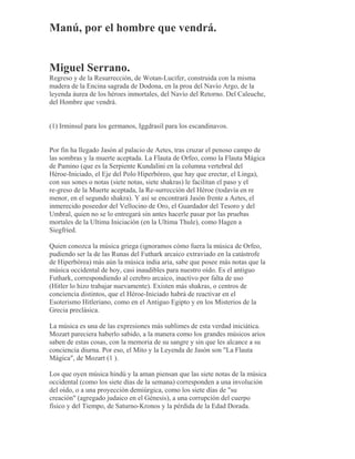 Manú, por el hombre que vendrá.
Miguel Serrano.
Regreso y de la Resurrección, de Wotan-Lucifer, construida con la misma
madera de la Encina sagrada de Dodona, en la proa del Navío Argo, de la
leyenda áurea de los héroes inmortales, del Navío del Retorno. Del Caleuche,
del Hombre que vendrá.
(1) Irminsul para los germanos, Iggdrasil para los escandinavos.
Por fin ha llegado Jasón al palacio de Aetes, tras cruzar el penoso campo de
las sombras y la muerte aceptada. La Flauta de Orfeo, como la Flauta Mágica
de Pamino (que es la Serpiente Kundalini en la columna vertebral del
Héroe-Iniciado, el Eje del Polo Hiperbóreo, que hay que erectar, el Linga),
con sus sones o notas (siete notas, siete shakras) le facilitan el paso y el
re-greso de la Muerte aceptada, la Re-surrección del Héroe (todavía en re
menor, en el segundo shakra). Y así se encontrará Jasón frente a Aetes, el
inmerecido poseedor del Vellocino de Oro, el Guardador del Tesoro y del
Umbral, quien no se lo entregará sin antes hacerle pasar por las pruebas
mortales de la Ultima Iniciación (en la Ultima Thule), como Hagen a
Siegfried.
Quien conozca la música griega (ignoramos cómo fuera la música de Orfeo,
pudiendo ser la de las Runas del Futhark arcaico extraviado en la catástrofe
de Hiperbórea) más aún la música india aria, sabe que posee más notas que la
música occidental de hoy, casi inaudibles para nuestro oído. Es el antiguo
Futhark, correspondiendo al cerebro arcaico, inactivo por falta de uso
(Hitler lo hizo trabajar nuevamente). Existen más shakras, o centros de
conciencia distintos, que el Héroe-Iniciado habrá de reactivar en el
Esoterismo Hitleriano, como en el Antiguo Egipto y en los Misterios de la
Grecia preclásica.
La música es una de las expresiones más sublimes de esta verdad iniciática.
Mozart pareciera haberlo sabido, a la manera como los grandes músicos arios
saben de estas cosas, con la memoria de su sangre y sin que les alcance a su
conciencia diurna. Por eso, el Mito y la Leyenda de Jasón son "La Flauta
Mágica", de Mozart (1 ).
Los que oyen música hindú y la aman piensan que las siete notas de la música
occidental (como los siete días de la semana) corresponden a una involución
del oído, o a una proyección demiúrgica, como los siete días de "su
creación" (agregado judaico en el Génesis), a una corrupción del cuerpo
físico y del Tiempo, de Saturno-Kronos y la pérdida de la Edad Dorada.
 