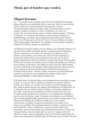 Manú, por el hombre que vendrá.
Miguel Serrano.
(1) Se ha dicho que la música carecería de la posibilidad de transmutar,
porque disuelve en un sentimiento difuso, en un mar. Mas, los que escuchan
música saben que en la más profunda concentración, o éxtasis,
involuntariamente exhalan un hondo suspiro. En alemán Geist es viento,
suspiro y también es Espíritu. Es decir, el Espíritu es un viento, un
suspiro. Por eso se dice del que muere: "Exhaló su último suspiro". "Entregó
su Espíritu". Y si la música únicamente es capaz de hacer suspirar tan
profundamente, es porque está esencialmente relacionada con el Espíritu
puro. Y con Wotan, que es el Dios del Viento. Por esto la Música, de algún
modo imperceptible, espiritualiza. Los alemanes son los grandes creadores y
amantes de la Música, porque son espirituales.
El Hitlerismo Esotérico trabaja con más shakras, con el Futhark de Wotan, de
dieciséis Runas-Notas (el Futhark anterior a la destrucción de Hiperbórea
era de veinticuatro), con "centros de conciencia" que aparecen en los
tobillos, en las rodillas, en las manos (los "clavos" de la crucifixión de
Kristos los simbolizarían) y cuyos mantras yo conozco, por ser de los
egipcios hiperbóreos anteriores a Ramsés. Cuando todos hayan sido activados,
el Héroe Re-sucitado será redondo, será un Vimana, propulsado por la Música
de los shakras, en Re Mayor. Sus shakras se han re-activado. Mas le faltará
aún dar un último paso transmutante. Deberá alcanzar hasta la Runa Veneris,
la nueva Runa de Acuario, descubierta por el Hitlerismo Esotérico, la
Estrella de Ocho Puntas : Hombre y Mujer Absolutos. El fin del Hitlerismo
Esotérico, con todas las notas inaudibles de la Música Órfica, de la
Hiranyagarbhakabda, o Stula-kabda; la kábala Aria.
El Futhark rúnico, la Música Órfica son la leyenda misma expresada en signos
y notas. Y es por esto que los shakras se reactivan con mantras, música,
sonidos. Los shakras, en -verdad, son el cerebro (o cerebros) antiguo, que
han venido a quedar fuera de uso, después del hundimiento de Hiperbórea, de
la Atlántida. Son una síntesis mágica del Mito y la Leyenda, relatados en
este Libro. Una historia extraterrestre. No debería temerse, por ello, que
los judíos puedan apoderarse de las Runas y su simbología aria, llegando a
hacer un mal uso de ellas. Jamás lo lograrán con las Runas ni con la Kábala
Aria, la Hiranyagarbha-kabda, porque éstas se encuentran amalgamadas con la
Memoria de la Sangre de los Héroes semidivinos y con su origen
extraterrestre. Los judíos no poseen esa memoria ni ese origen, ni esa
sangre en su totalidad. Son consustancialmente terrestres, no tienen "un pie
en la Atlántida", menos en Hiperbórea. Son una creación robótica del
Demiurgo y sólo en un porcentaje muy adelantado de mezcla con el ario, con
la sangre nórdica, casi sin sangre judía ya -que no es sangre, como más
adelante veremos- algo casi imposible, pero no inverosímil, podrían dejar de
actuar como instrumentos del Demiurgo, del Demonio, como el único "invento"
 