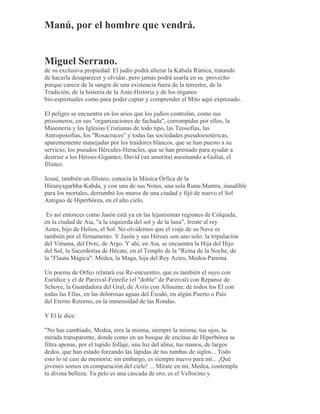 Manú, por el hombre que vendrá.
Miguel Serrano.
de su exclusiva propiedad. El judío podrá alterar la Kábala Rúnica, tratando
de hacerla desaparecer y olvidar, pero jamás podrá usarla en su provecho
porque carece de la sangre de una existencia fuera de la terrestre, de la
Tradición, de la historia de la Ante-Historia y de los órganos
bio-espirituales como para poder captar y comprender el Mito aquí expresado.
El peligro se encuentra en los arios que los judíos controlan, como sus
prisioneros, en sus "organizaciones de fachada", corrompidas por ellos, la
Masonería y las Iglesias Cristianas de todo tipo, las Teosofías, las
Antroposofías, los "Rosacruces" y todas las sociedades pseudoesotéricas,
aparentemente manejadas por los traidores blancos, que se han puesto a su
servicio; los pseudos Hércules-Heracles, que se han prestado para ayudar a
destruir a los Héroes-Gigantes; David (un amorita) asesinando a Goliat, el
filisteo.
Josué, también un filisteo, conocía la Música Órfica de la
Hiranyagarbha-Kabda, y con una de sus Notas, una sola Runa-Mantra, inaudible
para los mortales, derrumbó los muros de una ciudad y fijó de nuevo el Sol
Antiguo de Hiperbórea, en el alto cielo.
Es así entonces como Jasón está ya en las lejanísimas regiones de Cólquida,
en la ciudad de Aia, "a la izquierda del sol y de la luna", frente al rey
Aetes, hijo de Helios, el Sol. No olvidemos que el viaje de su Nave es
también por el firmamento. Y Jasón y sus Héroes son uno solo: la tripulación
del Vimana, del Ovni, de Argo. Y ahí, en Aia, se encuentra la Hija del Hijo
del Sol, la Sacerdotisa de Hécate, en el Templo de la "Reina de la Noche, de
la "Flauta Mágica": Medea, la Maga, hija del Rey Actes, Medea-Pamina.
Un poema de Orfeo relatará ese Re-encuentro, que es también el suyo con
Eurídice y el de Parzival-Feirefiz (el "doble" de Parzival) con Repanse de
Schoye, la Guardadora del Gral; de Avris con Allouine; de todos los El con
todas las Ellas, en las dolorosas aguas del Éxodo, en algún Puerto o País
del Eterno Retorno, en la inmensidad de las Rondas.
Y El le dice:
"No has cambiado, Medea, eres la misma, siempre la misma; tus ojos, tu
mirada transparente, donde como en un bosque de encinas de Hiperbórea se
filtra apenas, por el tupido follaje, una luz del alma; tus manos, de largos
dedos, que han estado forzando las lápidas de tus tumbas de siglos... Todo
esto lo sé casi de memoria; sin embargo, es siempre nuevo para mí... ¡Qué
jóvenes somos en comparación del cielo! ... Mírate en mí, Medea, contempla
tu divina belleza. Tu pelo es una cascada de oro, es el Vellocino y
 