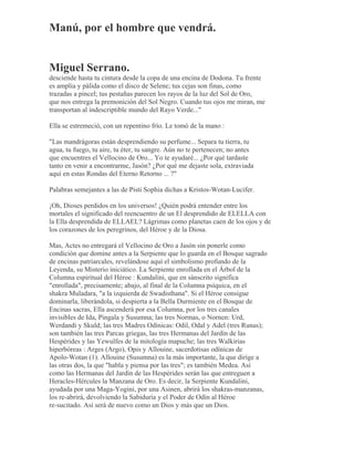 Manú, por el hombre que vendrá.
Miguel Serrano.
desciende hasta tu cintura desde la copa de una encina de Dodona. Tu frente
es amplia y pálida como el disco de Selene; tus cejas son finas, como
trazadas a pincel; tus pestañas parecen los rayos de la luz del Sol de Oro,
que nos entrega la premonición del Sol Negro. Cuando tus ojos me miran, me
transportan al indescriptible mundo del Rayo Verde..."
Ella se estremeció, con un repentino frío. Le tomó de la mano :
"Las mandrágoras están desprendiendo su perfume... Separa tu tierra, tu
agua, tu fuego, tu aire, tu éter, tu sangre. Aún no te pertenecen; no antes
que encuentres el Vellocino de Oro... Yo te ayudaré... ¿Por qué tardaste
tanto en venir a encontrarme, Jasón? ¿Por qué me dejaste sola, extraviada
aquí en estas Rondas del Eterno Retorno ... ?"
Palabras semejantes a las de Pisti Sophia dichas a Kristos-Wotan-Lucifer.
¡Oh, Dioses perdidos en los universos! ¿Quién podrá entender entre los
mortales el significado del reencuentro de un El desprendido de ELELLA con
la Ella desprendida de ELLAEL? Lágrimas como planetas caen de los ojos y de
los corazones de los peregrinos, del Héroe y de la Diosa.
Mas, Actes no entregará el Vellocino de Oro a Jasón sin ponerle como
condición que domine antes a la Serpiente que lo guarda en el Bosque sagrado
de encinas patriarcales, revelándose aquí el simbolismo profundo de la
Leyenda, su Misterio iniciático. La Serpiente enrollada en el Árbol de la
Columna espiritual del Héroe : Kundalini, que en sánscrito significa
"enrollada", precisamente; abajo, al final de la Columna psíquica, en el
shakra Muladara, "a la izquierda de Swadisthana". Si el Héroe consigue
dominarla, liberándola, si despierta a la Bella Durmiente en el Bosque de
Encinas sacras, Ella ascenderá por esa Columna, por los tres canales
invisibles de Ida, Pingala y Susumna; las tres Normas, o Nornen: Urd,
Werdandi y Skuld; las tres Madres Odínicas: Odil, Odal y Adel (tres Runas);
son también las tres Parcas griegas, las tres Hermanas del Jardín de las
Hespérides y las Yewulfes de la mitología mapuche; las tres Walkirias
hiperbóreas : Arges (Argo), Opis y Allouine, sacerdotisas odínicas de
Apolo-Wotan (1). Allouine (Susumna) es la más importante, la que dirige a
las otras dos, la que "habla y piensa por las tres"; es también Medea. Así
como las Hermanas del Jardín de las Hespérides serán las que entreguen a
Heracles-Hércules la Manzana de Oro. Es decir, la Serpiente Kundalini,
ayudada por una Maga-Yogini, por una Asinen, abrirá los shakras-manzanas,
los re-abrirá, devolviendo la Sabiduría y el Poder de Odín al Héroe
re-sucitado. Así será de nuevo como un Dios y más que un Dios.
 