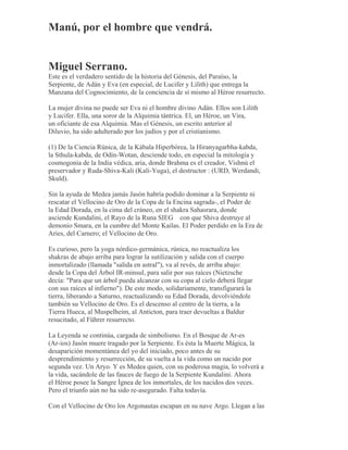 Manú, por el hombre que vendrá.
Miguel Serrano.
Este es el verdadero sentido de la historia del Génesis, del Paraíso, la
Serpiente, de Adán y Eva (en especial, de Lucifer y Lilith) que entrega la
Manzana del Cognocimiento, de la conciencia de sí mismo al Héroe resurrecto.
La mujer divina no puede ser Eva ni el hombre divino Adán. Ellos son Lilith
y Lucifer. Ella, una soror de la Alquimia tántrica. El, un Héroe, un Vira,
un oficiante de esa Alquimia. Mas el Génesis, un escrito anterior al
Diluvio, ha sido adulterado por los judíos y por el cristianismo.
(1) De la Ciencia Rúnica, de la Kábala Hiperbórea, la Hiranyagarbha-kabda,
la Sthula-kabda, de Odín-Wotan, desciende todo, en especial la mitología y
cosmogonía de la India védica, aria, donde Brahma es el creador, Vishnú el
preservador y Ruda-Shiva-Kali (Kali-Yuga), el destructor : (URD, Werdandi,
Skuld).
Sin la ayuda de Medea jamás Jasón habría podido dominar a la Serpiente ni
rescatar el Vellocino de Oro de la Copa de la Encina sagrada-, el Poder de
la Edad Dorada, en la cima del cráneo, en el shakra Sahasrara, donde
asciende Kundalini, el Rayo de la Runa SIEG con que Shiva destruye al
demonio Smara, en la cumbre del Monte Kailas. El Poder perdido en la Era de
Aries, del Carnero; el Vellocino de Oro.
Es curioso, pero la yoga nórdico-germánica, rúnica, no reactualiza los
shakras de abajo arriba para lograr la sutilización y salida con el cuerpo
inmortalizado (llamada "salida en astral"), va al revés, de arriba abajo:
desde la Copa del Árbol IR-minsul, para salir por sus raíces (Nietzsche
decía: "Para que un árbol pueda alcanzar con su copa al cielo deberá llegar
con sus raíces al infierno"). De este modo, solidariamente, transfigurará la
tierra, liberando a Saturno, reactualizando su Edad Dorada, devolviéndole
también su Vellocino de Oro. Es el descenso al centro de la tierra, a la
Tierra Hueca, al Muspelheim, al Anticton, para traer devueltas a Baldur
resucitado, al Führer resurrecto.
La Leyenda se continúa, cargada de simbolismo. En el Bosque de Ar-es
(Ar-ios) Jasón muere tragado por la Serpiente. Es ésta la Muerte Mágica, la
desaparición momentánea del yo del iniciado, poco antes de su
desprendimiento y resurrección, de su vuelta a la vida como un nacido por
segunda vez. Un Aryo. Y es Medea quien, con su poderosa magia, lo volverá a
la vida, sacándole de las fauces de fuego de la Serpiente Kundalini. Ahora
el Héroe posee la Sangre Ígnea de los inmortales, de los nacidos dos veces.
Pero el triunfo aún no ha sido re-asegurado. Falta todavía.
Con el Vellocino de Oro los Argonautas escapan en su nave Argo. Llegan a las
 