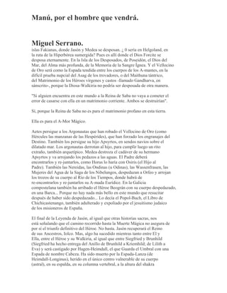 Manú, por el hombre que vendrá.
Miguel Serrano.
islas Fakianas, donde Jasón y Medea se desposan. ¿ 0 sería en Helgoland, en
la ruta de la Hiperbórea sumergida? Pues es allí donde el Dios Forcite se
desposa eternamente. En la Isla de los Desposados, de Poseidón, el Dios del
Mar, del Alma más profunda, de la Memoria de la Sangre Ígnea. Y el Vellocino
de Oro será como la Espada tendida entre los cuerpos de los A-mantes, en la
difícil prueba nupcial del Asag de los trovadores, o del Maithuna tántrico,
del Matrimonio de los Héroes vírgenes y castos -llamado Gandharva, en
sánscrito-, porque la Diosa-Walkiria no podría ser desposada de otra manera.
"Si alguien encuentra en este mundo a la Reina de Saba no vaya a cometer el
error de casarse con ella en un matrimonio corriente. Ambos se destruirían".
Sí, porque la Reina de Saba no es para el matrimonio profano en esta tierra.
Ella es para el A-Mor Mágico.
Aetes persigue a los Argonautas que han robado el Vellocino de Oro (como
Hércules las manzanas de las Hespérides), que han forzado los engranajes del
Destino. También los persigue su hijo Apsyrtos, en sendos navíos sobre el
dilatado mar. Los argonautas derrotan al hijo, para cumplir luego un rito
extraño, también arquetípico. Medea destroza el cadáver de su hermano
Apsyrtos y va arrojando los pedazos a las aguas. El Padre deberá
encontrarlos y re-juntarlos, como Horus lo haría con Osiris (el Hijo al
Padre). También las Nereidas, las Ondinas (u Odinas), las Wassenfrauen, las
Mujeres del Agua de la Saga de los Nibelungos, despedazan a Orfeo y arrojan
los trozos de su cuerpo al Río de los Tiempos, donde habrá de
re-encontrarlos y re-juntarlos su A-mada Eurídice. En la Galicia
compostelana también ha arribado el Héroe Beográn con su cuerpo despedazado,
en una Barca... Porque no hay nada más bello en este mundo que resucitar
después de haber sido despedazado... Lo decía el Popol-Buch, el Libro de
Chichicastenango, también adulterado y expoliado por el jesuitismo judaico
de los misioneros de España.
El final de la Leyenda de Jasón, al igual que otras historias sacras, nos
está señalando que el camino recorrido hasta la Muerte Mágica no asegura de
por sí el triunfo definitivo del Héroe. No basta. Jasón recuperará el Reino
de sus Ancestros, Iolco. Mas, algo ha sucedido mientras tanto entre El y
Ella, entre el Héroe y su Walkiria, al igual que entre Siegfried y Brunhild
(Siegfried ha hecho entrega del Anillo de Brunhild a Kriemhild; de Lilith a
Eva) y será castigado por Hagen-Heimdall, el que Guarda el Umbral con una
Espada de nombre Cabeza. Ha sido muerto por la Espada-Lanza (de
Heimdall-Longinus), herido en el único centro vulnerable de su cuerpo
(astral), en su espalda, en su columna vertebral, a la altura del shakra
 