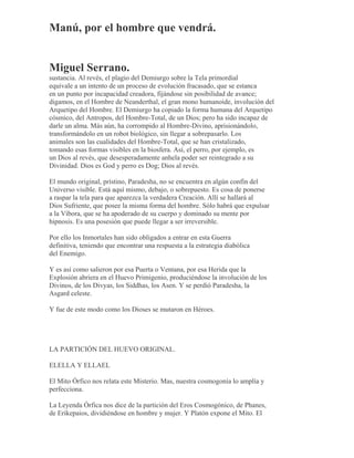 Manú, por el hombre que vendrá.
Miguel Serrano.
sustancia. Al revés, el plagio del Demiurgo sobre la Tela primordial
equivale a un intento de un proceso de evolución fracasado, que se estanca
en un punto por incapacidad creadora, fijándose sin posibilidad de avance;
digamos, en el Hombre de Neanderthal, el gran mono humanoide, involución del
Arquetipo del Hombre. El Demiurgo ha copiado la forma humana del Arquetipo
cósmico, del Antropos, del Hombre-Total, de un Dios; pero ha sido incapaz de
darle un alma. Más aún, ha corrompido al Hombre-Divino, aprisionándolo,
transformándolo en un robot biológico, sin llegar a sobrepasarlo. Los
animales son las cualidades del Hombre-Total, que se han cristalizado,
tomando esas formas visibles en la biosfera. Así, el perro, por ejemplo, es
un Dios al revés, que desesperadamente anhela poder ser reintegrado a su
Divinidad. Dios es God y perro es Dog; Dios al revés.
El mundo original, prístino, Paradesha, no se encuentra en algún confín del
Universo visible. Está aquí mismo, debajo, o sobrepuesto. Es cosa de ponerse
a raspar la tela para que aparezca la verdadera Creación. Allí se hallará al
Dios Sufriente, que posee la misma forma del hombre. Sólo habrá que expulsar
a la Víbora, que se ha apoderado de su cuerpo y dominado su mente por
hipnosis. Es una posesión que puede llegar a ser irreversible.
Por ello los Inmortales han sido obligados a entrar en esta Guerra
definitiva, teniendo que encontrar una respuesta a la estrategia diabólica
del Enemigo.
Y es así como salieron por esa Puerta o Ventana, por esa Herida que la
Explosión abriera en el Huevo Primigenio, produciéndose la involución de los
Divinos, de los Divyas, los Siddhas, los Asen. Y se perdió Paradesha, la
Asgard celeste.
Y fue de este modo como los Dioses se mutaron en Héroes.
LA PARTICIÓN DEL HUEVO ORIGINAL.
ELELLA Y ELLAEL
El Mito Órfico nos relata este Misterio. Mas, nuestra cosmogonía lo amplía y
perfecciona.
La Leyenda Órfica nos dice de la partición del Eros Cosmogónico, de Phanes,
de Erikepaios, dividiéndose en hombre y mujer. Y Platón expone el Mito. El
 