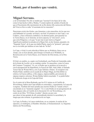 Manú, por el hombre que vendrá.
Miguel Serrano.
y de la Eternidad. Por ello se tendrá que "asesinar"a los hijos de la vida,
como lo han hecho Lilith y Medea, Y estará repleto de sentido el hecho de
que al Nacimiento (Re-nacimiento) de un Re-dentor (Re-surrección del Héroe,
del Vira) se lleve a cabo "el asesinato de los inocentes".
Parecieran existir dos Grales, uno femenino y otro masculino, de los que nos
está hablando la Leyenda: un Grial y un Gral. El primero es una Copa, o un
Caldero, y hace referencia simbólica a la abertura polar, para penetrar en
la Tierra Hueca, en el Antictón, la tierra opuesta, la "otra tierra", en la
que creía Pitágoras y a la que "ni por mar ni por tierra se llegará".
Significaría también la entrada en la Mujer-Sol, en die Sonnen, pasando a la
"Segunda Tierra", de la que nos habla Platón, igual a la "primera", pero que
nos es invisible por hallarse al otro lado de "la-Sol".
La Copa, o Grial, le será ofrecida al Héroe por su Walkiria, llena con su
Aropa, con su licor dorado, para festejar su triunfo en el Walhalla, su
Resurrección en la Tierra Hueca, en el Interior de Ella misma, en la Otra
Tierra.
El Gral, en cambio, es, según von Eschenbach, una Piedra de Esmeralda caída
de la frente de Lucifer, en su combate estelar. Es masculino, como la Lanza
del Centauro "Longinus". Es, así, el Poder que se perdiera en la mezcla y
con la desaparición de Hiperbórea, la Fuerza de Odil, Adel, Odal, el llamado
Tercer Ojo de Wotan-Shiva, con el que fulmina a Smara. Al recuperar esta
Piedra-Poder, también con la ayuda de la Mujer-Maga, de Ella (Hitler se
refería a la Fuerza odílica, u Od, mágica, imprescindible, proveniente de
algunas mujeres selectas), Wotan-Baldur habrá resucitado. Y se podrá beber
la Ambrosía-Aropa en la Copa del Grial.
En el centro de la Mesa Redonda, que los S.S. tenían en el Castillo de
Wewelsburg, habría una Copa tallada en esmeralda y, seguramente, la Lanza de
Longinus. También del muro pendía una enorme Piedra en "estado crítico",
encontrada en su "momento angular". Yo vi esta Piedra en mi peregrinación de
hace algunos años al Castillo de la Iniciación S.S. de Wewelsburg, y lo
conté en mi libro, "El Ultimo Avatãra". Quizás sea por esto
que ahora la han quitado de allí, pretendiendo destruir la sacralidad y la
magia que aún restaran, la geomancia de ese lugar.
La Copa, la Piedra y la Lanza simbolizan, en su conjunto, la unión de los
opuestos, el Andrógino, el Hombre Absoluto, el Sonnenmensch. La Alquimia
tántrica de Wewelsburg.
* * *
 