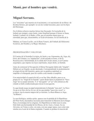 Manú, por el hombre que vendrá.
Miguel Serrano.
Los "inocentes" que mueren en el nacimiento, o re-nacimiento de un Héroe -de
Krishna-Kristos, por ejemplo- no son de verdad inocentes, pues son los hijos
del Demiurgo.
En el último esfuerzo muchos héroes han fracasado. En la prueba de la
lealtad casi siempre, como Jasón, como Siegfried (porque el honor se llama
lealtad). Lealtad a la A-Mada, a Ella, que en nuestras manos puso su
eternidad, para que, alcanzándola, se la devolviéramos. En la Estrella de la
Mañana, en Venus-Lucifer, con la Runa Veneris, del Futhark del Hitlerismo
Esotérico, del Hombre y la Mujer Absolutos.
PREDESTINACIÓN Y VOLUNTAD
El Camino de la Swástika Levógira, de Jasón y sus Argonautas, de¡ Argo, de¡
Ovni, del Vimana y su "tripulación", el del ansiado re-torno, el de la
Resurrección e Inmortalidad, de la salida del Círculo eterno, es un Camino
arquetípico, que impone sus leyes espirituales, mejor dicho, su Sentido.
Antes de comenzar la Navegación el Héroe-Navegante habrá sido "elegido".
Deberá ser un Elegido, un pre-destinado. Correspondiendo la predestinación
al origen divino del Guerrero, quien, por su genética espiritual, es
impelido a la búsqueda, pues ha venido a este mundo a cumplirla.
Con anterioridad a la aparición del yo no hay libre albedrío, pues es su
propio El -su "Angel de la Guarda"- quien desde fuera le preparará la "Nave
Argo" de su cuerpo terrestre. Y el "navegante" -el "yo" sólo entrará en ella
citando se halle condicionada para iniciar la navegación.
Es aquí donde juega un papel preponderante la llamada "raza aria". La Nave
Ar-go es la Nave de los Ar-ios, de los que podrán "nacer dos veces", o
re-nacer, tras la muerte mágica del yo terrestre. La Raza Blanca es Argo,
"la Blanca".
La raza biológica, nórdico-polar, aparece tras la pérdida de la Hiperbórea
del Polo Norte, haciéndose necesaria para transmitir la Memoria de la Sangre
Pura y la nostalgia de los orígenes. En Hiperbórea no hubo raza ni casta.
Sólo hubo una hermandad de los Dioses, de los Asen y Asinen. Se era
Ativarna, sin Varna o color, sin casta, con una sangre ígnea, cuyo color más
similar era el azul de la llama crepitante. Cuando se produce la mezcla del
 