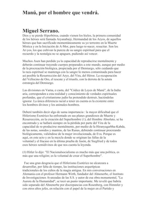 Manú, por el hombre que vendrá.
Miguel Serrano.
Dios y se pierde Hiperbórea, cuando vienen los hielos, la primera comunidad
de los héroes será llamada Aryanabaiji, Hermandad de los Aryos, de aquellos
héroes que han sacrificado momentáneamente su yo terrestre en la Muerte
Mística y en la Iniciación de A-Mor, para luego re-nacer, resucitar. Son los
Ar-yos, los que cultivan la pureza de su sangre espiritual para que el
recuerdo y la nostalgia no se apaguen, pudiendo así vencer.
Muchos Asen han perdido ya la capacidad de reproducirse mentalmente y
deberán continuar trayendo cuerpos preparados a este mundo, aunque por medio
de la procreación biológica, propiciada por el Demiurgo, sólo cuidando que
la raza espiritual se mantenga con la sangre lo menos contaminada para hacer
así posible la Resurrección del Aryo, del Vira, del Héroe. La recuperación
del Vellocino de Oro, el rescate y el triunfo, con la derrota de la astuta
estrategia del Demiurgo.
Las divisiones en Varna, o casta, del "Códice de Leyes de Manú", de la India
aria, corresponden a esta realidad y conocimiento de verdades espirituales
profundas, que el cristianismo judío ha pretendido destruir, haciéndolas
ignorar. La única diferencia racial a tener en cuenta es la existente entre
los hombres divinos y los animales-hombres.
Deberé también decir algo de suma importancia : la mayor dificultad que el
Hitlerismo Esotérico ha enfrentado en sus planes grandiosos de Muerte y
Resurrección, en la creación del Superhombre (1), del Hombre Absoluto, se ha
encontrado y se hallará siempre en la pérdida por parte del Vira de la
capacidad de re-producirse mentalmente, por medio de la Hiranyagarbha-Kabda,
de las notas, sonidos y mantras, de las Runas, debiendo continuar procreando
biológicamente, valiéndose de la mujer involucionada, de Eva. Porque es
aquí, en este acto y en la mezcla donde se originan las fallas de la
voluntad y el fracaso en la última prueba de Jasón, de Siegfried y de todos
esos héroes semidivinos de que nos cuenta la leyenda.
(1) Hitler lo dijo: "El Nacionalsocialismo es mucho más que una política, es
más que una religión; es la voluntad de crear el Superhombre".
Fue una gran desgracia que el Hitlerismo Esotérico no alcanzara a
desarrollar, por falta de tiempo, las instituciones arquetípicas
tradicionales de los cultos de la magia antigua. En mis conversaciones en
Alemania con el profesor Hermann Wirth, fundador del Ahnenerbe, el Instituto
de Investigaciones Avanzadas de las S.S. y autor de esa obra monumental, "La
Aurora de la Humanidad", se tocó un punto importante. Me reveló que habría
sido separado del Ahnenerbe por discrepancias con Rosenberg, con Himmler y
con otros altos jefes, en relación con el papel de la mujer en el Partido y
 