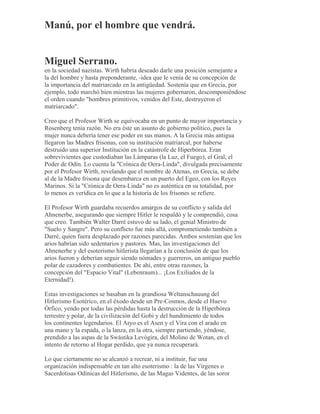Manú, por el hombre que vendrá.
Miguel Serrano.
en la sociedad nazistas. Wirth habría deseado darle una posición semejante a
la del hombre y hasta preponderante, -idea que le venía de su concepción de
la importancia del matriarcado en la antigüedad. Sostenía que en Grecia, por
ejemplo, todo marchó bien mientras las mujeres gobernaron, descomponiéndose
el orden cuando "hombres primitivos, venidos del Este, destruyeron el
matriarcado".
Creo que el Profesor Wirth se equivocaba en un punto de mayor importancia y
Rosenberg tenía razón. No era éste un asunto de gobierno político, pues la
mujer nunca debería tener ese poder en sus manos. A la Grecia más antigua
llegaron las Madres frisonas, con su institución matriarcal, por haberse
destruido una superior Institución en la catástrofe de Hiperbórea. Eran
sobrevivientes que custodiaban las Lámparas (la Luz, el Fuego), el Gral, el
Poder de Odín. Lo cuenta la "Crónica de Oera-Linda", divulgada precisamente
por el Profesor Wirth, revelando que el nombre de Atenas, en Grecia, se debe
al de la Madre frisona que desembarca en un puerto del Egeo, con los Reyes
Marinos. Si la "Crónica de Oera-Linda" no es auténtica en su totalidad, por
lo menos es verídica en lo que a la historia de los frisones se refiere.
El Profesor Wirth guardaba recuerdos amargos de su conflicto y salida del
Ahnenerbe, asegurando que siempre Hitler le respaldó y le comprendió, cosa
que creo. También Walter Darré estuvo de su lado, el genial Ministro de
"Suelo y Sangre". Pero su conflicto fue más allá, comprometiendo también a
Darré, quien fuera desplazado por razones parecidas. Ambos sostenían que los
arios habrían sido sedentarios y pastores. Mas, las investigaciones del
Ahnenerbe y del esoterismo hitlerista llegarían a la conclusión de que los
arios fueron y deberían seguir siendo nómades y guerreros, un antiguo pueblo
polar de cazadores y combatientes. De ahí, entre otras razones, la
concepción del "Espacio Vital" (Lebenraum)... ¡Los Exiliados de la
Eternidad!).
Estas investigaciones se basaban en la grandiosa Weltanschauung del
Hitlerismo Esotérico, en el éxodo desde un Pre-Cosmos, desde el Huevo
Órfico, yendo por todas las pérdidas hasta la destrucción de la Hiperbórea
terrestre y polar, de la civilización del Gobi y del hundimiento de todos
los continentes legendarios. El Aryo es el Asen y el Vira con el arado en
una mano y la espada, o la lanza, en la otra, siempre partiendo, yéndose,
prendido a las aspas de la Swástika Levógira, del Molino de Wotan, en el
intento de retorno al Hogar perdido, que ya nunca recuperará.
Lo que ciertamente no se alcanzó a recrear, ni a instituir, fue una
organización indispensable en tan alto esoterismo : la de las Vírgenes o
Sacerdotisas Odínicas del Hitlerismo, de las Magas Videntes, de las soror
 