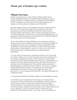Manú, por el hombre que vendrá.
Miguel Serrano.
misticæ, de las amasia uxor, de las Yogini, las Pitia y Sibila, que en
Grecia custodiaban el Fuego de la Serpiente Pitón (Kundalini), que da el
nombre a la Pitia; las Vestales romanas y las Vírgenes del Sol de Machu
Picchu. La Serpiente se enrolla en las raíces del Árbol Iggdrasil, del
Espanto, en la Encina Donar, de Dodona, en el IR-Min-Sul.
Son estas mujeres divinas, o re-divinizadas, las que hacen entrega al héroe
del Tesoro, del Fuego, de la Lámpara de Luz Increada, de lapis, de la
Quintaesencia, de la Piedra Filosofal, del Gral, del Vellocino de Oro,
haciendo posible su Resurrección. Pues son ellas las que harán que El dé a
luz al Hijo del Hombre, un Hijo Interior, no procreado demiúrgicamente, sino
parido por la Mente del Hombre, en la Cabeza de Zeus. El Hijo de la Muerte y
de la Resurrección, el de la Inmortalidad.
De esto nada sabrían ni el mismo Himmler, ni otros dirigentes exotéricos,
aunque se movieran en la superficie de tradiciones muy valiosas, cargadas de
un significado que ellos aún no penetraban en toda su profundidad. Pero
Adolf Hitler sí (como lo presentía Wirth) y, de haber tenido tiempo habría
desarrollado los cultos sagrados y secretos, si es que ya no lo hizo, de un
modo personal, pues su relación especial con la mujer pareciera
indicárnoslo.
Yo sé que ahora, en alguna parte, el Hitlerismo Esotérico se ha desenvuelto
en esa línea. Además, ya no se hace necesaria la procreación cuantitativa de
la raza física y biológica de los arios, como lo fuera hace cincuenta años,
de modo que el plan judío de propagar el mestizaje de un modo planetario, en
especial en los países germanos de raza blanca, del modo más aberrante, no
entorpece la actual estrategia de los Vîras, que han logrado neutralizar el
plan demiúrgico por medio del poder de las Runas, con el nuevo y ampliado
Futhark del Hitlerismo Esotérico, con la reposición de la Runa Odal, el
descubrimiento de la Runa Veneris y de los Signos pre-rúnicos, del
pre-Cosmos. Y con la recuperación del Poder OD : la Potencia Plasmadora de
la Hiperbórea Polar.
La mayor parte del mundo se halla hoy perdida en una animalidad sin retorno.
Y la verdad es que al Avatãra esto no le preocupa ya. El número de los
héroes que se fuera con El han dado casi cumplimiento al Destino, Ellos ya
no están aquí, se salieron. Sólo los pocos prisioneros que aún puedan
liberarse importan. Y éstos tendrán que remontar el mestizaje cultural, en
un esfuerzo supremo ayudados por la mayor pureza de su sangre luminosa y de
su raza espiritual : La de los re-nacidos, las de los nacidos dos veces.
Porque la Voluntad depende de ello : de la sangre y la raza espirituales, no
 