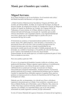 Manú, por el hombre que vendrá.
Miguel Serrano.
de la sangre biológica ni de la raza biológica. En el momento más crítico
del Drama Iniciático del Retorno, es lo que cuenta.
a Orden Esotérica Hitlerista de las Sacerdotisas Vírgenes del Führer, del
Avatãra, de la Runa ODAL, de Odín, las Yoginis del Sol Negro, las Hijas de
Woewre-Saelde, de la Reina de la Noche, las Amadas del Corazón, las Magas de
Avalón, de Asgard, las Walkirias, las Vestales, las Vírgenes del Sol de
Tiahuanacu, la soror misticæ, la A-Mada, deberán revisar hoy, a la luz
titilante del nadir del Kaliyuga, el concepto de virginidad, que no debe
referirse únicamente a una virginidad corporal, a una impenetrabilidad del
sexo físico, puesto que la virginidad mágica se pierde sólo con el
nacimiento del hijo de la carne.
El histerismo no esotérico, el nacionalsocialismo político de los años
treinta, hasta 1945, debió propiciar, como decíamos, el nacimiento y la
procreación física de la raza aria, como un medio de proporcionar los
cuerpos terrestres para esta raza, evitando la posibilidad de una
procreación mental, para la cual casi nadie se hallaba preparado aún. Se
pretendía, así, combatir el mestizaje y a los pueblos de color del Demiurgo,
en un "espacio vital ampliado de la raza aria, hacia Oriente.
Proporcionando, de este modo equívoco, un medio de plasmación para el Asen.
Para su entrada en esta tierra.
Pero esto cambia a partir de 1945.
El sexo es la corrupción de Kundalini, la punta visible de su Iceberg, arma
poderosa del Demiurgo. Obliga a algunas yoginis tántricas a la actualización
de su cognocimiento, con el deseo de poseer su poder y alcanzar la
sublimación de su cuerpo por ese Fuego, al cruzar por sus llamas,
atravesando por su hoguera transmutante. Aceptan su karma. Esa herencia
genética particular de su cuerpo, o predestinación biológica que las impulsa
a perder la virginidad física, debiendo cognocer el orgasmo físico, para no
perderse en la prosecución de su Destino de Sacerdotisas del Sol Negro y de
la Religión de A-Mor.
Deberán, por ello, ser despertadas a la vida del sexo físico y del placer
orgásmico, únicamente por su A-Mado. 0 en su defecto, o ausencia, por el
Inca en Machu Picchu, por el Hierofante, o por el Maestro. Mas, nunca sin
A-Mor. Para luego cicatrizar la herida, pudiendo retornar en un esfuerzo
supremo a la castidad, a la virginidad mágica, que no ha sido perdida,
alcanzando un estado orgásmico continuo, de tipo sobrenatural.
Es éste el Camino Húmedo del cognocer femenino, el Camino de las Lágrimas y
 