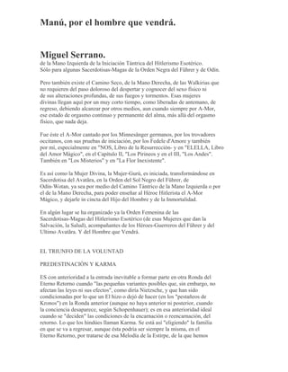 Manú, por el hombre que vendrá.
Miguel Serrano.
de la Mano Izquierda de la Iniciación Tántrica del Hitlerismo Esotérico.
Sólo para algunas Sacerdotisas-Magas de la Orden Negra del Führer y de Odín.
Pero también existe el Camino Seco, de la Mano Derecha, de las Walkirias que
no requieren del paso doloroso del despertar y cognocer del sexo físico ni
de sus alteraciones profundas, de sus fuegos y tormentos. Esas mujeres
divinas llegan aquí por un muy corto tiempo, como liberadas de antemano, de
regreso, debiendo alcanzar por otros medios, aun cuando siempre por A-Mor,
ese estado de orgasmo continuo y permanente del alma, más allá del orgasmo
físico, que nada deja.
Fue éste el A-Mor cantado por los Minnesänger germanos, por los trovadores
occitanos, con sus pruebas de iniciación, por los Fedele d'Amore y también
por mí, especialmente en "NOS, Libro de la Resurrección- y en "ELELLA, Libro
del Amor Mágico", en el Capítulo II, "Los Pirineos y en el III, "Los Andes".
También en "Los Misterios" y en "La Flor Inexistente".
Es así como la Mujer Divina, la Mujer-Gurú, es iniciada, transformándose en
Sacerdotisa del Avatãra, en la Orden del Sol Negro del Führer, de
Odín-Wotan, ya sea por medio del Camino Tántrico de la Mano Izquierda o por
el de la Mano Derecha, para poder enseñar al Héroe Hitlerista el A-Mor
Mágico, y dejarle in cincta del Hijo del Hombre y de la Inmortalidad.
En algún lugar se ha organizado ya la Orden Femenina de las
Sacerdotisas-Magas del Hitlerismo Esotérico (de esas Mujeres que dan la
Salvación, la Salud), acompañantes de los Héroes-Guerreros del Führer y del
Ultimo Avatãra. Y del Hombre que Vendrá.
EL TRIUNFO DE LA VOLUNTAD
PREDESTINACIÓN Y KARMA
ES con anterioridad a la entrada inevitable a formar parte en otra Ronda del
Eterno Retorno cuando "las pequeñas variantes posibles que, sin embargo, no
afectan las leyes ni sus efectos", como diría Nietzsche, y que han sido
condicionadas por lo que un El hizo o dejó de hacer (en los "pestañeos de
Kronos") en la Ronda anterior (aunque no haya anterior ni posterior, cuando
la conciencia desaparece, según Schopenhauer); es en esa anterioridad ideal
cuando se "deciden" las condiciones de la encarnación o reencarnación, del
retorno. Lo que los hindúes llaman Karma. Se está así "eligiendo" la familia
en que se va a regresar, aunque ésta podría ser siempre la misma, en el
Eterno Retorno, por tratarse de esa Melodía de la Estirpe, de la que hemos
 