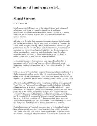 Manú, por el hombre que vendrá.
Miguel Serrano.
EL SACRIFICIO
No olvidemos, en todo caso, que el Karma genético no sería más que el
reflejo aquí en la tierra, la expresión plasmática, de un Karma
pre-existente, acumulado en las Rondas del Eterno Retorno, su expresión
simbólica, por así decirlo, en esta Ronda reactivada nuevamente por
Kronos-Saturno.
Además, en la decisión final (aun cuando nunca exista una decisión final)
han entrado a contar otras fuerzas misteriosas, además de la Voluntad : los
azares llenos de significación y sentido, como una mano desconocida que
parece haber movido los hilos desde fuera. Coincidencias, "sincronismos"
acausales, que nos ponen en la posición de tener que decidirnos por una
salida, aun cuando creyendo que también existirían otras. Derecha o
izquierda, aquí o allá, hasta el fin de nuestros días; o, tal vez, hasta la
mitad. Todo o nada. 0 bien, sólo una parte de ese todo.
La madre de la duda es el raciocinio, el lado izquierdo del cerebro, la
corteza cerebral, el "continente" que emergió tras el hundimiento de
Hiperbórea, tras la pérdida del Gral, de la Esmeralda de Lucifer, del Poder
de Odil.
Sólo nos queda la Voluntad para aniquilar con su rayo el demonio Smara de la
Duda, para paralizar el raciocinio. Mas ella también depende de la mezcla y
del mestizaje, siendo más poderosa en las razas más puras y más débil en las
impuras. Los germanos poseen mayor voluntad que los latinos. ( ¡ Anda ya ! )
¿Qué es la Voluntad? Me atrevería a pensar que es la Runa SIEG, que es el
Tercer Ojo, esa Piedra, esa Esmeralda, desprendida de la frente de Lucifer,
el Poder OD que se perdiera, o se obnubilara con el Pecado Racial, con el
hundimiento de Hiperbórea y la mezcla de la sangre astral divina. Este Rayo
pasa a través del cerebro, viniendo de la Mente. Los "desconformados
cerebrales", de que nos habla el pensador chileno Francisco Antonio Encina,
son de voluntad débil, sufriendo la "desconformación" por causa de la
herencia y de la inferioridad racial. El Rayo misterioso no encuentra un
instrumento apropiado, sano, para su expresión. Aun cuando su poder es tal
que bien podría hasta regenerar la materia, remontando la entropía.
Para Schopenhauer la Voluntad -muy parecida a la Voluntad de Poder de
Nietzsche- se cumple aun si no existe la razón o el raciocinio, actuando
hasta en los minerales y las plantas, en su reproducción. Vendría a ser ésta
la Voluntad Demiúrgica, a nuestro criterio. Mas existe otra Voluntad, con
 