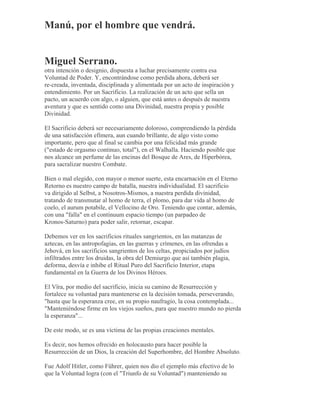 Manú, por el hombre que vendrá.
Miguel Serrano.
otra intención o designio, dispuesta a luchar precisamente contra esa
Voluntad de Poder. Y, encontrándose como perdida ahora, deberá ser
re-creada, inventada, disciplinada y alimentada por un acto de inspiración y
entendimiento. Por un Sacrificio. La realización de un acto que sella un
pacto, un acuerdo con algo, o alguien, que está antes o después de nuestra
aventura y que es sentido como una Divinidad, nuestra propia y posible
Divinidad.
El Sacrificio deberá ser necesariamente doloroso, comprendiendo la pérdida
de una satisfacción efímera, aun cuando brillante, de algo visto como
importante, pero que al final se cambia por una felicidad más grande
("estado de orgasmo continuo, total"), en el Walhalla. Haciendo posible que
nos alcance un perfume de las encinas del Bosque de Ares, de Hiperbórea,
para sacralizar nuestro Combate.
Bien o mal elegido, con mayor o menor suerte, esta encarnación en el Eterno
Retorno es nuestro campo de batalla, nuestra individualidad. El sacrificio
va dirigido al Selbst, a Nosotros-Mismos, a nuestra perdida divinidad,
tratando de transmutar al homo de terra, el plomo, para dar vida al homo de
coelo, el aurum potabile, el Vellocino de Oro. Teniendo que contar, además,
con una "falla" en el continuum espacio tiempo (un parpadeo de
Kronos-Saturno) para poder salir, retornar, escapar.
Debemos ver en los sacrificios rituales sangrientos, en las matanzas de
aztecas, en las antropofagias, en las guerras y crímenes, en las ofrendas a
Jehová, en los sacrificios sangrientos de los celtas, propiciados por judíos
infiltrados entre los druidas, la obra del Demiurgo que así también plagia,
deforma, desvía e inhibe el Ritual Puro del Sacrificio Interior, etapa
fundamental en la Guerra de los Divinos Héroes.
El Vîra, por medio del sacrificio, inicia su camino de Resurrección y
fortalece su voluntad para mantenerse en la decisión tomada, perseverando,
"hasta que la esperanza cree, en su propio naufragio, la cosa contemplada...
"Manteniéndose firme en los viejos sueños, para que nuestro mundo no pierda
la esperanza"...
De este modo, se es una víctima de las propias creaciones mentales.
Es decir, nos hemos ofrecido en holocausto para hacer posible la
Resurrección de un Dios, la creación del Superhombre, del Hombre Absoluto.
Fue Adolf Hitler, como Führer, quien nos dio el ejemplo más efectivo de lo
que la Voluntad logra (con el "Triunfo de su Voluntad") manteniendo su
 