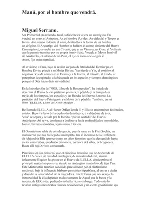 Manú, por el hombre que vendrá.
Miguel Serrano.
Ser Primordial era redondo, total, suficiente en sí; era un andrógino. En
verdad, un astro, el Antropos. An es hombre (An-des; An-dalucía) y Tropos es
forma. Aun siendo redondo el astro, dentro lleva la forma de un hombre
an-drógino. El Arquetipo del Hombre se halla en el átomo simiente del Huevo
Cosmogónico, envuelto en ese Círculo, que es un Vimana, un Ovni, el Vehículo
que le permite transitar por su propia inmovilidad; Vough, el Motor Inmóvil
de Aristóteles, el interior de un Polo, el Eje en torno al cual gira el
Astro, fijo en su eternidad.
Al dividirse el Eros, bajo la acción cargada de fatalidad del Demiurgo, el
Hombre Divino pierde a su Mujer Divina, Yan pierde a Yin, el positivo al
negativo. Y se da comienzo al Drama y a la Guerra, al tránsito, al éxodo, al
peregrinar desesperado, a la búsqueda en los espacios y tiempos demiúrgicos,
porque el Dios ha perdido su totalidad.
En la Introducción de "NOS, Libro de la Resurrección", he tratado de
describir el Drama de esa partición primera, la pérdida y la búsqueda a
través de los tiempos, los espacios y las Rondas del Eterno Retorno. La
partición del Huevo Primigenio y el dolor de la pérdida. También, en mi
libro "ELELLA, Libro del Amor Mágico".
He llamado ELELLA al Huevo Órfico donde El y Ella se encontraban fusionados,
unidos. Bajo el efecto de la explosión demiúrgica, o valiéndose de ésta,
"ella" se separa y se sale por la Herida, "por un costado" del Huevo
Andrógino. Así se va, comienza a deslizarse hacia profundidades insondables,
hacia Universos sombríos, lejanísimos. Deviene.
El Gnosticismo sabía de esta desgracia, pues la narra en la Pisti Sophia, un
manuscrito que nos ha llegado incompleto, tras el incendio de la Biblioteca
de Alejandría. Ella aparece como un Aion femenino que ha descendido hasta
cielos enrarecidos, quedando prisionera, en busca del saber, del cognocer.
Hasta allí baja Xristos a rescatarla.
Pareciera ser, sin embargo, que el principio femenino que se desprende de
ELELLA carece de realidad ontológica, de inmortalidad real, siendo
únicamente El quien las posee en el Huevo de ELELLA, donde prima el
principio masculino positivo, siendo un Andrógino masculino, de tipo Yan.
Este Misterio fue también conocido parcialmente por el cristianismo
medieval, bajo la influencia bárbaro-germánico-hiperbórea, al entrar a dudar
y discutir la inmortalidad de la mujer-Eva. En el Drama que nos ocupa, la
inmortalidad de ella depende exclusivamente de Aquel que la busca y la
rescata, de El-Xristos, pudiendo no hallarla, sin embargo. Todo esto lo
revelan antiquísimos textos rúnicos desconocidos y un cierto gnosticismo que
 