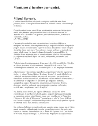 Manú, por el hombre que vendrá.
Miguel Serrano.
Combate hasta el último, sin jamás doblegarse, desde los años de su
juventud, hasta su desaparición en el Bunker, entre las llamas, consumado ya
el Destino.
Controló, primero, con mano férrea, su naturaleza, su cuerpo, fue su amo y
señor, para ponerlos apropiadamente al servicio de la encarnación del
Avatãra, de la Divinidad. Fue, por ello, Shudibudishvabhava, el Ser de la
Voluntad Absoluta.
LA FATALIDAD
Cayendo y levantándose, con este simbolismo esotérico, el Héroe se
transporta a sí mismo hasta un punto donde ya no podrá continuar más por sus
propios medios. No sabe cómo seguir ni a dónde. Encuéntrase en un callejón
sin salida, frente a un muro. Y es entonces cuando un brazo se extiende, una
mano, y lo levanta. Un fuego lo abrasa, lo inunda, lo posee el Mito, la
fatalidad de un Arquetipo, con su historia siempre idéntica, sin variaciones
ya, dejándole caer en las aguas sin fondo, sacralizadas, del Drama y la
Leyenda.
Toda decisión dejará nuevamente de pertenecerle, el Reino del Libre Albedrío
se esfuma, se acaba. Y hasta su misma voluntad deja de existir. Otra
Voluntad pasa a cumplirse. Una Voluntad ajena : la del Arquetipo recurrente.
¿Qué son estas vidas míticas, legendarias, arquetípicas? ¿Existió alguna vez
Jasón y el mismo Wotan, Baldur, Krishna y Kristos? ¿0 quizá sólo hubo un
viajero de los tiempos clásicos, un grupo de navegantes que partieron en
dirección a un mar desconocido, despertando con sus hazañas el entusiasmo y
la admiración de un pueblo, de una tribu, que empezó a narrarlas,
agregándole sucesos de su propia imaginación, aspiraciones, dolores,
derrotas y triunfos, sueños de una imaginación colectiva, elaborados,
modificados y ampliados a través de siglos?
No. Son las vidas míticas, las figuras simbólicas, las que tras haber
cumplido con el sacrificio y haber llegado a un punto de la decisión donde
se encuentran ante un Muro Blanco, pasan a ser poseídas por el Arquetipo,
Prisioneras del Mito. ("¡Hágase tu Voluntad y no la mía!"). Toma al Héroe
esa Fuerza Arquetípica, nuevamente impersonal, no dejándole ya ni un espacio
de libertad, nunca más, hasta su consumación.
Sin embargo, habrá un momento-antes, un segundo-antes, cuando aún el Héroe
puede retroceder, dejando todo en nada, borrando su camino, haciendo tabla
rasa de su combate, espantándose (en el Árbol del Espanto, en la Crucifixión
de Wotan); porque la entrega a la posesión del Arquetipo, la aceptación del
 