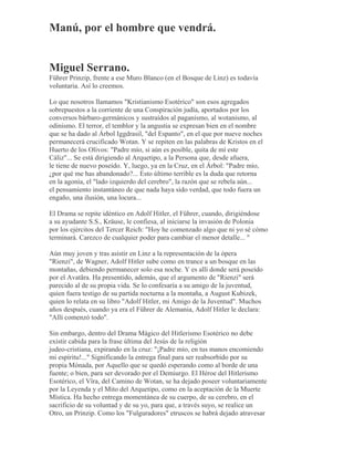 Manú, por el hombre que vendrá.
Miguel Serrano.
Führer Prinzip, frente a ese Muro Blanco (en el Bosque de Linz) es todavía
voluntaria. Así lo creemos.
Lo que nosotros llamamos "Kristianismo Esotérico" son esos agregados
sobrepuestos a la corriente de una Conspiración judía, aportados por los
conversos bárbaro-germánicos y sustraídos al paganismo, al wotanismo, al
odinismo. El terror, el temblor y la angustia se expresan bien en el nombre
que se ha dado al Árbol Iggdrasil, "del Espanto", en el que por nueve noches
permanecerá crucificado Wotan. Y se repiten en las palabras de Kristos en el
Huerto de los Olivos: "Padre mío, si aún es posible, quita de mí este
Cáliz"... Se está dirigiendo al Arquetipo, a la Persona que, desde afuera,
le tiene de nuevo poseído. Y, luego, ya en la Cruz, en el Árbol: "Padre mío,
¿por qué me has abandonado?... Esto último terrible es la duda que retorna
en la agonía, el "lado izquierdo del cerebro", la razón que se rebela aún...
el pensamiento instantáneo de que nada haya sido verdad, que todo fuera un
engaño, una ilusión, una locura...
El Drama se repite idéntico en Adolf Hitler, el Führer, cuando, dirigiéndose
a su ayudante S.S., Kräuse, le confiesa, al iniciarse la invasión de Polonia
por los ejércitos del Tercer Reich: "Hoy he comenzado algo que ni yo sé cómo
terminará. Carezco de cualquier poder para cambiar el menor detalle... "
Aún muy joven y tras asistir en Linz a la representación de la ópera
"Rienzi", de Wagner, Adolf Hitler sube como en trance a un bosque en las
montañas, debiendo permanecer solo esa noche. Y es allí donde será poseído
por el Avatãra. Ha presentido, además, que el argumento de "Rienzi" será
parecido al de su propia vida. Se lo confesaría a su amigo de la juventud,
quien fuera testigo de su partida nocturna a la montaña, a August Kubizek,
quien lo relata en su libro "Adolf Hitler, mi Amigo de la Juventud". Muchos
años después, cuando ya era el Führer de Alemania, Adolf Hitler le declara:
"Allí comenzó todo".
Sin embargo, dentro del Drama Mágico del Hitlerismo Esotérico no debe
existir cabida para la frase última del Jesús de la religión
judeo-cristiana, expirando en la cruz: "¡Padre mío, en tus manos encomiendo
mi espíritu!..." Significando la entrega final para ser reabsorbido por su
propia Mónada, por Aquello que se quedó esperando como al borde de una
fuente; o bien, para ser devorado por el Demiurgo. El Héroe del Hitlerismo
Esotérico, el Vîra, del Camino de Wotan, se ha dejado poseer voluntariamente
por la Leyenda y el Mito del Arquetipo, como en la aceptación de la Muerte
Mística. Ha hecho entrega momentánea de su cuerpo, de su cerebro, en el
sacrificio de su voluntad y de su yo, para que, a través suyo, se realice un
Otro, un Prinzip. Como los "Fulguradores" etruscos se habrá dejado atravesar
 