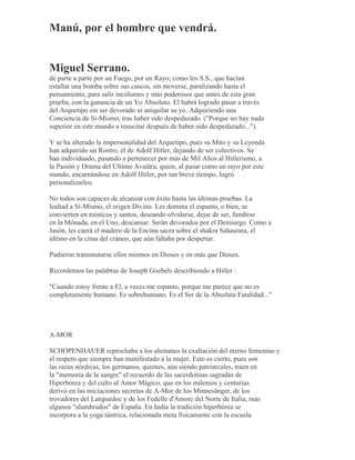 Manú, por el hombre que vendrá.
Miguel Serrano.
de parte a parte por un Fuego, por un Rayo; como los S.S., que hacían
estallar una bomba sobre sus cascos, sin moverse, paralizando hasta el
pensamiento, para salir incólumes y más poderosos que antes de esta gran
prueba, con la ganancia de un Yo Absoluto. El habrá logrado pasar a través
del Arquetipo sin ser devorado ni aniquilar su yo. Adquiriendo una
Conciencia de Sí-Mismo, tras haber sido despedazado. ("Porque no hay nada
superior en este mundo a resucitar después de haber sido despedazado...").
Y se ha alterado la impersonalidad del Arquetipo, pues su Mito y su Leyenda
han adquirido un Rostro, el de Adolf Hitler, dejando de ser colectivos. Se
han individuado, pasando a pertenecer por más de Mil Años al Hitlerismo, a
la Pasión y Drama del Ultimo Avatãra, quien, al pasar como un rayo por este
mundo, encarnándose en Adolf Hitler, por tan breve tiempo, logró
personalizarlos.
No todos son capaces de alcanzar con éxito hasta las últimas pruebas. La
lealtad a Sí-Mismo, el origen Divino. Les domina el espanto, o bien, se
convierten en místicos y santos, deseando olvidarse, dejar de ser, fundirse
en la Mónada, en el Uno, descansar. Serán devorados por el Demiurgo. Como a
Jasón, les caerá el madero de la Encina sacra sobre el shakra Sahasrara, el
último en la cima del cráneo, que aún faltaba por despertar.
Pudieron transmutarse ellos mismos en Dioses y en más que Dioses.
Recordemos las palabras de Joseph Goebels describiendo a Hitler :
"Cuando estoy frente a El, a veces me espanto, porque me parece que no es
completamente humano. Es sobrehumano. Es el Ser de la Absoluta Fatalidad..."
A-MOR
SCHOPENHAUER reprochaba a los alemanes la exaltación del eterno femenino y
el respeto que siempre han manifestado a la mujer. Esto es cierto, pues son
las razas nórdicas, los germanos, quienes, aún siendo patriarcales, traen en
la "memoria de la sangre" el recuerdo de las sacerdotisas sagradas de
Hiperbórea y del culto al Amor Mágico, que en los milenios y centurias
derivó en las iniciaciones secretas de A-Mor de los Minnesänger, de los
trovadores del Languedoc y de los Fedelle d'Amore del Norte de Italia, más
algunos "alumbrados" de España. En India la tradición hiperbórea se
incorpora a la yoga tántrica, relacionada meta físicamente con la escuela
 