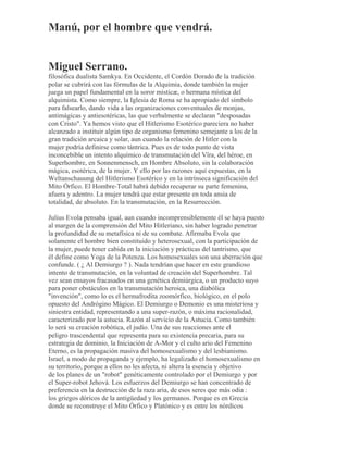 Manú, por el hombre que vendrá.
Miguel Serrano.
filosófica dualista Samkya. En Occidente, el Cordón Dorado de la tradición
polar se cubrirá con las fórmulas de la Alquimia, donde también la mujer
juega un papel fundamental en la soror misticæ, o hermana mística del
alquimista. Como siempre, la Iglesia de Roma se ha apropiado del símbolo
para falsearlo, dando vida a las organizaciones conventuales de monjas,
antimágicas y antiesotéricas, las que verbalmente se declaran "desposadas
con Cristo". Ya hemos visto que el Hitlerismo Esotérico pareciera no haber
alcanzado a instituir algún tipo de organismo femenino semejante a los de la
gran tradición arcaica y solar, aun cuando la relación de Hitler con la
mujer podría definirse como tántrica. Pues es de todo punto de vista
inconcebible un intento alquímico de transmutación del Vîra, del héroe, en
Superhombre, en Sonnenmensch, en Hombre Absoluto, sin la colaboración
mágica, esotérica, de la mujer. Y ello por las razones aquí expuestas, en la
Weltanschauung del Hitlerismo Esotérico y en la intrínseca significación del
Mito Órfico. El Hombre-Total habrá debido recuperar su parte femenina,
afuera y adentro. La mujer tendrá que estar presente en toda ansia de
totalidad, de absoluto. En la transmutación, en la Resurrección.
Julius Evola pensaba igual, aun cuando incomprensiblemente él se haya puesto
al margen de la comprensión del Mito Hitleriano, sin haber logrado penetrar
la profundidad de su metafísica ni de su combate. Afirmaba Evola que
solamente el hombre bien constituido y heterosexual, con la participación de
la mujer, puede tener cabida en la iniciación y prácticas del tantrismo, que
él define como Yoga de la Potenza. Los homosexuales son una aberración que
confunde. ( ¿ Al Demiurgo ? ). Nada tendrían que hacer en este grandioso
intento de transmutación, en la voluntad de creación del Superhombre. Tal
vez sean ensayos fracasados en una genética demiúrgica, o un producto suyo
para poner obstáculos en la transmutación heroica, una diabólica
"invención", como lo es el hermafrodita zoomórfico, biológico, en el polo
opuesto del Andrógino Mágico. El Demiurgo o Demonio es una misteriosa y
siniestra entidad, representando a una super-razón, o máxima racionalidad,
caracterizado por la astucia. Razón al servicio de la Astucia. Como también
lo será su creación robótica, el judío. Una de sus reacciones ante el
peligro trascendental que representa para su existencia precaria, para su
estrategia de dominio, la Iniciación de A-Mor y el culto ario del Femenino
Eterno, es la propagación masiva del homosexualismo y del lesbianismo.
Israel, a modo de propaganda y ejemplo, ha legalizado el homosexualismo en
su territorio, porque a ellos no les afecta, ni altera la esencia y objetivo
de los planes de un "robot" genéticamente controlado por el Demiurgo y por
el Super-robot Jehová. Los esfuerzos del Demiurgo se han concentrado de
preferencia en la destrucción de la raza aria, de esos seres que más odia :
los griegos dóricos de la antigüedad y los germanos. Porque es en Grecia
donde se reconstruye el Mito Órfico y Platónico y es entre los nórdicos
 