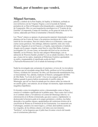 Manú, por el hombre que vendrá.
Miguel Serrano.
paloma y símbolo de la Pisti Sophia, de Sophia, la Sabiduría, arribada en
esos territorios con las Vírgenes Negras y con la leyenda de Salomé,
portadora de su Hijo (el Beográn celta) despedazado y sepultado en Santiago
de Compostela. Otra vez una traspolación astrológica en el "Camino de las
Estrellas" (Compostela, Campo de Estrellas), en las gotas de leche de la Vía
Láctea, salpicadas por Heras al amamantar a Heracles-Hércules.
Los "Puros" cátaros se oponen a la procreación material, fomentando el amor
platónico de las Cortes de Amor y las prácticas iniciáticas del A-Mor
estéril de los trovadores. Para los cátaros Jehová es el Demonio, como para
ciertas sectas gnósticas. Sin embargo, debemos repetirlo, todo esto viene
del norte, llegando al sur de Francia y a España, especialmente a Cataluña y
Aragón con la sangre visigoda, como bien lo viera Otto Rahn, el primer
investigador S.S. en esas zonas, un buscador del Gral en las cavernas de
Sabarthé, en los Pirineos. Son los más antiguos Minnesänger, con su
adoración de Woewre-Saelde (¿Isolda?) y con su saludo iniciático, Heil!, los
que, al paso de los siglos, inspirarán al Hitlerismo Esotérico aportándole
su estilo y traspasándole el significado oculto de Heil!
("Salvación-Resurrección") en el saludo de homenaje al Führer.
Nadie ha investigado más seriamente el catarismo y el eros de 1os trovadores
occitanos que mi recordado amigo René Nelly, profesor en la Universidad de
Tolosa y residente de Carcasona. Su obra, casi desconocida mundialmente hoy,
es trascendental. Fue, además, traductor al francés y propagador del libro
de Otto Rahn, "La Corte de Lucifer". Una vez me aseguró que si Hitler
hubiese ganado la guerra habría reconstruido el castillo cátaro de
Montsegur, que tal vez fuera levantado por los cátaros sobre las ruinas de
un castillo godo y aun anterior, de un tiempo sin memoria, algún monumento
megalítico hiperbóreo.
Es leyendo a estos investigadores serios y documentados como se llega a
conocer el verdadero significado de la palabra amor. Nace como clave (clus)
en el combate cátaro y trovadoresco en contra del Demiurgo Jehová y su
entronización en la Roma cristianizada, que poco a poco y rápidamente va
destruyendo la herencia goda en la sangre germánica y nórdica, tras haber
destruido a los pueblos sajones, apoderándose del esoterismo krístico de la
crucifixión de Wotan en el Irminsul de los Externsteine. Los masacrará con
Carlomagno, anulará a los merovingios y, al final, dará también cuenta de
los visigodos, de los últimos cátaros y de todos esos movimientos
"heréticos", en las hogueras que el judío hace levantar a través del mundo
con el cristianismo jehovítico.
 