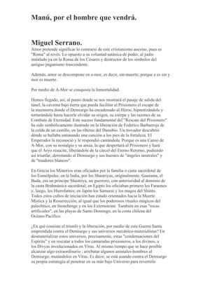 Manú, por el hombre que vendrá.
Miguel Serrano.
Amor pretende significar lo contrario de este cristianismo asesino, pues es
"Roma" al revés. Lo opuesto a su voluntad satánica de poder, al judío
instalado ya en la Roma de los Césares y destructor de los símbolos del
antiguo paganismo trascendente.
Además, amor se descompone en a-mor, es decir, sin-muerte; porque a es sin y
mor es muerte.
Por medio de A-Mor se conquista la Inmortalidad.
Hemos llegado, así, al punto donde se nos mostrará el pasaje de salida del
túnel, la caverna bajo tierra que pueda facilitar al Prisionero el escape de
la mazmorra donde el Demiurgo ha encadenado al Héroe, hipnotizándole y
torturándole hasta hacerle olvidar su origen, su estirpe y las razones de su
Combate de Eternidad. Este suceso fundamental del "Rescate del Prisionero"
ha sido simbólicamente ilustrado en la liberación de Federico Barbarroja de
la celda de un castillo, en las riberas del Danubio. Un trovador descubrió
dónde se hallaba entonando una canción a los pies de la fortaleza. El
Emperador la reconoció y le respondió cantándola. Porque es una Canso de
A-Mor, con su nostalgia y su ansia, la que despertará al Prisionero y hará
que el Aryo resucite, liberándole de la cárcel del Eterno Retorno, pudiendo
así triunfar, derrotando al Demiurgo y sus huestes de "ángeles neutrales" y
de "traidores blancos".
En Grecia los Misterios eran oficiados por la familia o casta sacerdotal de
los Eumólpidas; en la India, por los Shastriyas, originalmente. Gautama, el
Buda, era un príncipe Shastriya, un guerrero, con anterioridad al dominio de
la casta Brahmánica sacerdotal; en Egipto los oficiaban primero los Faraones
y, luego, los Hierofantes; en Japón los Samurai y los magos del Shinto.
Todos estos cultos de iniciación han estado orientados hacia la Muerte
Mística y la Resurrección, al igual que los poderosos rituales mágicos del
paleolítico, en Stonehenge y en los Externsteine. También en esas "rocas
artificiales", en las playas de Santo Domingo, en la costa chilena del
Océano Pacífico.
¿En qué consiste el triunfo y la liberación, por medio de esta Guerra Santa
emprendida contra el Demiurgo y sus universos mecánico-materialistas? En
desmaterializar estos universos, precisamente, estas "condensaciones del
Espíritu" y en rescatar a todos los camaradas prisioneros, a los divinos, a
los Divyas involucionados en Vîras. Al mismo tiempo que se hace posible
alcanzar algo extraordinario : arrebatar algunos animales-hombres al
Demiurgo, mutándolos en Vîras. Es decir, se está usando contra el Demiurgo
su propia estrategia al penetrar en su más bajo Universo para revertirlo
 