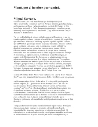 Manú, por el hombre que vendrá.
Miguel Serrano.
casi inexistente (una Flor Inexistente), que dentro (o fuera) del
Héroe-Guerrero ha comenzado a crecer. Por esto mismo y, por algún tiempo,
ambos cuerpos, el físico y el astral, deberán coexistir. El Padre y el Hijo
hasta llegar a adquirir el Poder Supremo de desaparecer con el cuerpo, de
retornar y hasta de permanecer a voluntad. (Yo y mi Padre somos Uno.) El
Avatãra, el Boddhisattva.
Tal vez podría hablar de esto ex-cáthedra, por ser el Trabajo en el que he
estado empeñado toda mi vida- dar a luz el Hijo del Hombre, Mi propio Hijo,
que un día será mi Padre. Con altos y bajos he seguido, seguido. Y siento
que un Otro Ser, que soy yo mismo, ha estado creciendo a mi costo y ahora
reside casi junto a mí, unido a mi cuerpo por un cordón sutil (tal vez
dorado), inmerso en una sustancia o placenta, en un mundo etérico,
diferente, donde realiza ciertas aventuras de las que pocas veces soy
consciente, pues aún debo encontrar la forma de poder traspasarle otro tipo
de conciencia, o supraconciencia, residente en un cerebro antiguo, al
parecer en la Mente original del Asen y que al actualizarse en mí, por
primera vez se hará consciente de sí mismo, sintiéndose un Yo Absoluto.
Algunas veces esto me acontece, pareciéndose a aquello que se ha llamado
"milagro", porque se realiza al margen de mi voluntad terrestre, se cumple
postvoluntad, por así decirlo. Y es una luz arrolladora, que procede de Otro
Universo. Y aunque nada tenga que ver con mi esfuerzo, la verdad es que sin
mi esfuerzo jamás habría sucedido... Es el Trabajo de mi vida.
Es éste el Combate de los Arios ("Los Trabajos y los Días"), de los Nacidos
Dos Veces; pero únicamente de los Aryos, de los Hiperbóreos, de los Asen, de
los Héroes de origen divino, de los Vîras. Y es imposible que lo pueda
realizar un judío, ( ? ), pues carece de un "Cuerpo Astral", por falta de
una procedencia divina, anteterrestre. El es un Golem, un "autómata
genético", un "robot" de Jehová, condenado a su total extinción, junto con
el mundo de la materia terrestre y demiúrgica, en la que se origina
exclusivamente. Y esto lo sabe. Por ello no cree en supervivencia alguna,
luchando tan frenéticamente por el dominio exclusivo de este mundo material,
pues no hay otro para él, de esta tierra enferma y torturada -que el
Demiurgo enfermara- a la que el judío también odia atrozmente y que al final
destruirá.
Tampoco el cristianismo judío cree realmente en supervivencia de ninguna
clase, aunque diga y predique lo contrario, afirmando una absurda
inmortalidad del alma para todos (como si todos tuvieran un alma). E1
cristianismo es la más malvada de todas las religiones conocidas, realizando
su ansia desmesurada de poder material por medio de la hipocresía y el
 