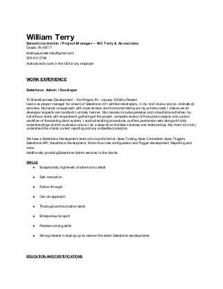 William Terry
Salesforce Admin / Project Manager – WC Terry & Associates
Ossian, IN 46777
blazingsuccess.terry@gmail.com
229 415 3704
Authorized to work in the US for any employer
WORK EXPERIENCE
Salesforce Admin / Developer
Tri State Business Development - Fort Wayne, IN - January 2008 to Present
I serve as project manager for a team of Salesforce 401 certified developers, in my role I review and co-ordinate all
activities. My hands on approach with code reviews and functional testing are my primary roles; I make sure all
developer requests are handled in a timely manner. My role also includes presales and consultation activities; my
initial focus starts with requirement gathering of the project, complete review of the custom objects and custom
workflow of the existing client system. I audit all existing procedures, profiles, permission sets along with fully
understanding a client’s business culture. I do a deep dive into table schemas and relationships. My intent is to fully
understand the clients current reporting and any embedded analytics.
We have a Salesforce Development team who is proficient at: Apex Coding,Apex Controllers, Apex Triggers,
Salesforce API, Visualforce Development, Work-flow rules configuration and Trigger development, Reporting and
more.
Additionally providing Salesforce Admin services to the clients.
SKILLS
● Exceptionally high levels of attention to detail
● Self-motivation
● Follow-through
● Can-do approach
● Thorough communication skills
● Entrepreneurial spirit
● Problem solving skills
● Strong interest in staying up-to-date on the latest Salesforce developments
EDUCATION AND CERTIFICATIONS
 