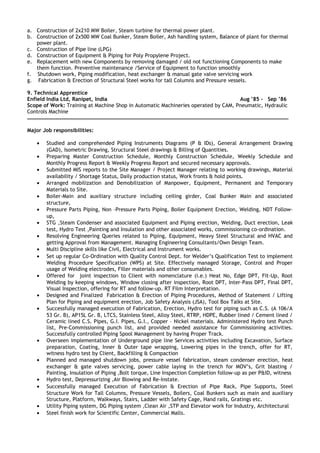 a. Construction of 2x210 MW Boiler, Steam turbine for thermal power plant.
b. Construction of 2x500 MW Coal Bunker, Steam Boiler, Ash handling system, Balance of plant for thermal
power plant.
c. Construction of Pipe line (LPG)
d. Construction of Equipment & Piping for Poly Propylene Project.
e. Replacement with new Components by removing damaged / old not functioning Components to make
them function. Preventive maintenance /Service of Equipment to function smoothly
f. Shutdown work, Piping modification, heat exchanger & manual gate valve servicing work
g. Fabrication & Erection of Structural Steel works for tall Columns and Pressure vessels.
9. Technical Apprentice
Enfield India Ltd, Ranipet, India Aug ’85 - Sep ’86
Scope of Work: Training at Machine Shop in Automatic Machineries operated by CAM, Pneumatic, Hydraulic
Controls Machine
Major Job responsibilities:
• Studied and comprehended Piping Instruments Diagrams (P & IDs), General Arrangement Drawing
(GAD), Isometric Drawing, Structural Steel drawings & Billing of Quantities.
• Preparing Master Construction Schedule, Monthly Construction Schedule, Weekly Schedule and
Monthly Progress Report & Weekly Progress Report and secured necessary approvals.
• Submitted MIS reports to the Site Manager / Project Manager relating to working drawings, Material
availability / Shortage Status, Daily production status, Work fronts & hold points.
• Arranged mobilization and Demobilization of Manpower, Equipment, Permanent and Temporary
Materials to Site.
• Boiler-Main and auxiliary structure including ceiling girder, Coal Bunker Main and associated
structure,
• Pressure Parts Piping, Non –Pressure Parts Piping, Boiler Equipment Erection, Welding, NDT Follow-
up,
• STG ,Steam Condenser and associated Equipment and Piping erection, Welding, Duct erection, Leak
test, Hydro Test ,Painting and Insulation and other associated works, commissioning co-ordination.
• Resolving Engineering Queries related to Piping, Equipment, Heavy Steel Structural and HVAC and
getting Approval from Management. Managing Engineering Consultants/Own Design Team.
• Multi Discipline skills like Civil, Electrical and Instrument works.
• Set up regular Co-Ordination with Quality Control Dept. for Welder’s Qualification Test to implement
Welding Procedure Specification (WPS) at Site. Effectively managed Storage, Control and Proper
usage of Welding electrodes, Filler materials and other consumables.
• Offered for joint inspection to Client with nomenclature (i.e.) Heat No, Edge DPT, Fit-Up, Root
Welding by keeping windows, Window closing after inspection, Root DPT, Inter-Pass DPT, Final DPT,
Visual Inspection, offering for RT and follow-up. RT Film Interpretation.
• Designed and Finalized Fabrication & Erection of Piping Procedures, Method of Statement / Lifting
Plan for Piping and equipment erection, Job Safety Analysis (JSA), Tool Box Talks at Site.
• Successfully managed execution of Fabrication, Erection, Hydro test for piping such as C.S. (A 106/A
53 Gr. B), AP15L Gr. B, LTCS, Stainless Steel, Alloy Steel, RTRP, HDPE, Rubber lined / Cement lined /
Ceramic lined C.S. Pipes, G.I. Pipes, G.I., Copper – Nickel materials. Administered Hydro test Punch
list, Pre-Commissioning punch list, and provided needed assistance for Commissioning activities.
Successfully controlled Piping Spool Management by having Proper Track.
• Overseen implementation of Underground pipe line Services activities including Excavation, Surface
preparation, Coating, Inner & Outer tape wrapping, Lowering pipes in the trench, offer for RT,
witness hydro test by Client, Backfilling & Compaction
• Planned and managed shutdown jobs, pressure vessel fabrication, steam condenser erection, heat
exchanger & gate valves servicing, power cable laying in the trench for MOV’s, Grit blasting /
Painting, Insulation of Piping ,Bolt torque, Line Inspection Completion follow-up as per P&ID, witness
• Hydro test, Depressurizing ,Air Blowing and Re-Instate.
• Successfully managed Execution of Fabrication & Erection of Pipe Rack, Pipe Supports, Steel
Structure Work for Tall Columns, Pressure Vessels, Boilers, Coal Bunkers such as main and auxiliary
Structure, Platform, Walkways, Stairs, Ladder with Safety Cage, Hand rails, Gratings etc.
• Utility Piping system, DG Piping system ,Clean Air ,STP and Elevator work for Industry, Architectural
• Steel finish work for Scientific Center, Commercial Malls.
 