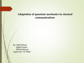 Adaptation of quantum mechanics in classical
communications
By: Hatif Hisham
Sajjad Husain
Ahmed Mousa
Supervisor: Dr. Raad
 