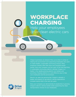 Help your employees
drive clean electric cars
WORKPLACE
CHARGING
Oregon businesses are ahead of the curve when it comes to
helping the environment and supporting employees who want
to make healthy, sustainable commuting choices. Many
employers already offer bike racks and subsidize transit
passes. Now your company can be a part of the next big thing
in sustainable commuting: electric vehicles! Oregon is a
leader in the rapidly growing electric car market, and
providing charging stations is a cost-effective way to help
your employees and the environment.
Electric car sales are growing fast. Oregon is already a
leader, and expects to see electric vehicle registrations
increase twenty-fold in the next ten years.
Now your company can demonstrate its leadership in growing
Oregon’s electric vehicle market while supporting the clean
transportation choices of your employees.
 