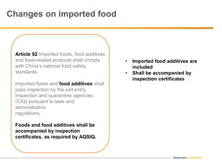 Australia Unlimited
Changes on imported food
Article 92 Imported foods, food additives
and food-related products shall comply
with China’s national food safety
standards.
Imported foods and food additives shall
pass inspection by the exit-entry
inspection and quarantine agencies
(CIQ) pursuant to laws and
administrative
regulations.
Foods and food additives shall be
accompanied by inspection
certificates, as required by AQSIQ.
• Imported food additives are
included
• Shall be accompanied by
inspection certificates
 