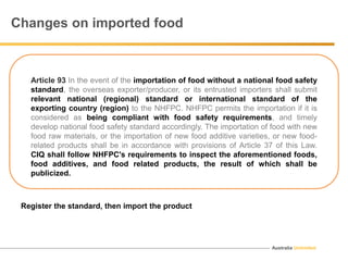 Australia Unlimited
Changes on imported food
Article 93 In the event of the importation of food without a national food safety
standard, the overseas exporter/producer, or its entrusted importers shall submit
relevant national (regional) standard or international standard of the
exporting country (region) to the NHFPC. NHFPC permits the importation if it is
considered as being compliant with food safety requirements, and timely
develop national food safety standard accordingly. The importation of food with new
food raw materials, or the importation of new food additive varieties, or new food-
related products shall be in accordance with provisions of Article 37 of this Law.
CIQ shall follow NHFPC's requirements to inspect the aforementioned foods,
food additives, and food related products, the result of which shall be
publicized.
Register the standard, then import the product
 