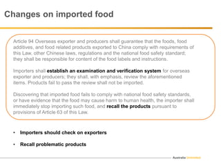 Australia Unlimited
Changes on imported food
Article 94 Overseas exporter and producers shall guarantee that the foods, food
additives, and food related products exported to China comply with requirements of
this Law, other Chinese laws, regulations and the national food safety standard;
they shall be responsible for content of the food labels and instructions.
Importers shall establish an examination and verification system for overseas
exporter and producers; they shall, with emphasis, review the aforementioned
items. Products fail to pass the review shall not be imported.
Discovering that imported food fails to comply with national food safety standards,
or have evidence that the food may cause harm to human health, the importer shall
immediately stop importing such food, and recall the products pursuant to
provisions of Article 63 of this Law.
• Importers should check on exporters
• Recall problematic products
 