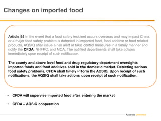 Australia Unlimited
Article 95 In the event that a food safety incident occurs overseas and may impact China,
or a major food safety problem is detected in imported food, food additive or food related
products, AQSIQ shall issue a risk alert or take control measures in a timely manner and
notify the CFDA, NHFPC, and MOA. The notified departments shall take actions
immediately upon receipt of such notification.
The county and above level food and drug regulatory department oversights
imported foods and food additives sold in the domestic market. Detecting serious
food safety problems, CFDA shall timely inform the AQSIQ. Upon receipt of such
notifications, the AQSIQ shall take actions upon receipt of such notification.
Changes on imported food
• CFDA will supervise imported food after entering the market
• CFDA – AQSIQ cooperation
 