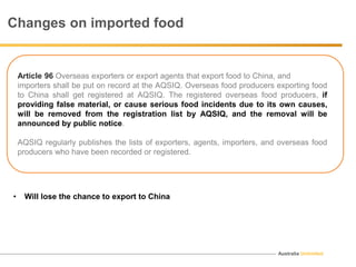 Australia Unlimited
Article 96 Overseas exporters or export agents that export food to China, and
importers shall be put on record at the AQSIQ. Overseas food producers exporting food
to China shall get registered at AQSIQ. The registered overseas food producers, if
providing false material, or cause serious food incidents due to its own causes,
will be removed from the registration list by AQSIQ, and the removal will be
announced by public notice.
AQSIQ regularly publishes the lists of exporters, agents, importers, and overseas food
producers who have been recorded or registered.
Changes on imported food
• Will lose the chance to export to China
 