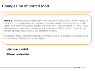 Australia Unlimited
Article 97 Imported pre-packaged food and food additive shall have Chinese labels. If
instruction is required by laws or regulations, the instruction in Chinese shall be provided.
Labels and instructions shall comply with this Law and provisions of other laws,
regulations and food safety standards; the instructions shall indicate county of origin,
Chinese domestic agent's name, and contact information.
Pre-packaged food without Chinese labels or instructions, or their labels or instructions do
not comply with the Law shall not be imported.
Changes on imported food
• Label issue is critical
• Different local policies
 