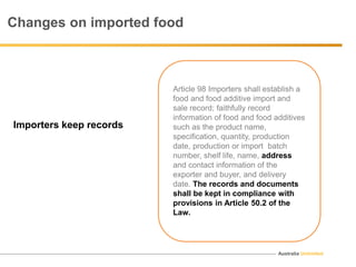 Australia Unlimited
Article 98 Importers shall establish a
food and food additive import and
sale record; faithfully record
information of food and food additives
such as the product name,
specification, quantity, production
date, production or import batch
number, shelf life, name, address
and contact information of the
exporter and buyer, and delivery
date. The records and documents
shall be kept in compliance with
provisions in Article 50.2 of the
Law.
Changes on imported food
Importers keep records
 