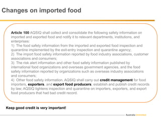Australia Unlimited
Article 100 AQSIQ shall collect and consolidate the following safety information on
imported and exported food and notify it to relevant departments, institutions, and
enterprises:
1) The food safety information from the imported and exported food inspection and
quarantine implemented by the exit-entry inspection and quarantine agency;
2) The import food safety information reported by food industry associations, customer
associations and consumers;
3) The risk alert information and other food safety information published by
international food organizations and overseas government agencies, and the food
safety information reported by organizations such as overseas industry associations
and consumers;
4) Other food safety information. AQSIQ shall carry out credit management for food
importers, exporters, and export food producers; establish and publish credit records
by law; AQSIQ tightens inspection and quarantine on importers, exporters, and export
food producers that had bad credit record.
Changes on imported food
Keep good credit is very important!
 