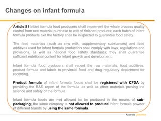 Australia Unlimited
Changes on infant formula
Article 81 Infant formula food producers shall implement the whole process quality
control from raw material purchase to exit of finished products; each batch of infant
formula products exit the factory shall be inspected to guarantee food safety.
The food materials (such as raw milk, supplementary substances) and food
additives used for infant formula production shall comply with laws, regulations and
provisions, as well as national food safety standards; they shall guarantee
sufficient nutritional content for infant growth and development.
Infant formula food producers shall report the raw materials, food additives,
product formula and labels to provincial food and drug regulatory department for
recording.
Product formula of infant formula foods shall be registered with CFDA by
providing the R&D report of the formula as well as other materials proving the
science and safety of the formula.
Infant formula foods are not allowed to be produced in the means of sub-
packaging; the same company is not allowed to produce infant formula powder
of different brands by using the same formula.
 