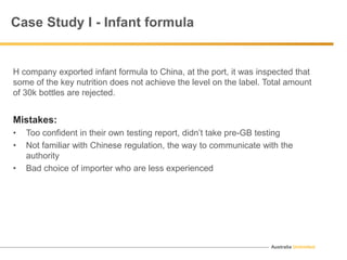 Australia Unlimited
Case Study I - Infant formula
H company exported infant formula to China, at the port, it was inspected that
some of the key nutrition does not achieve the level on the label. Total amount
of 30k bottles are rejected.
Mistakes:
• Too confident in their own testing report, didn’t take pre-GB testing
• Not familiar with Chinese regulation, the way to communicate with the
authority
• Bad choice of importer who are less experienced
 