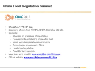 Australia Unlimited
China Food Regulation Summit
• Shanghai, 17th&18th Sep
• Speakers: officers from NHFPC, CFDA, Shanghai CIQ etc.
• Contents:
– Changes on procedure of importation
– Requirements on labelling of imported food
– Infant formula registration requirements
– Cross-border e-business in China
– Health food regulation
– Food Contact materials
• More info: send email to laura.wang@cn.reach24h.com
• Official website: www.reach24h.com/crac/2015/cn
 