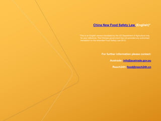 China New Food Safety Law (English)*
*This is an English version translated by the US Department of Agriculture only
for your reference. The Chinese government has not provided any authorised
translation on the amended Food Safety Law 2015.
For further information please contact:
Austrade: info@austrade.gov.au
Reach24H: food@reach24h.cn
 