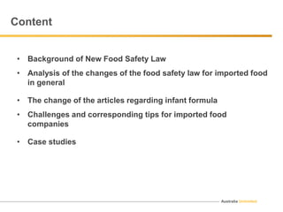 Australia Unlimited
Content
• Background of New Food Safety Law
• Analysis of the changes of the food safety law for imported food
in general
• The change of the articles regarding infant formula
• Challenges and corresponding tips for imported food
companies
• Case studies
 