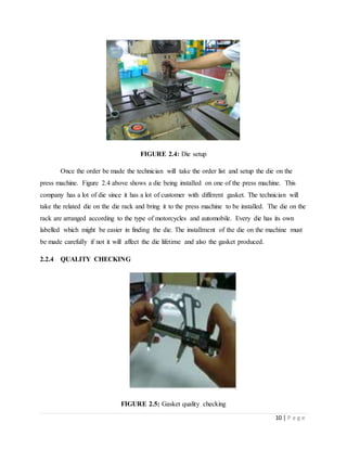 10 | P a g e
FIGURE 2.4: Die setup
Once the order be made the technician will take the order list and setup the die on the
press machine. Figure 2.4 above shows a die being installed on one of the press machine. This
company has a lot of die since it has a lot of customer with different gasket. The technician will
take the related die on the die rack and bring it to the press machine to be installed. The die on the
rack are arranged according to the type of motorcycles and automobile. Every die has its own
labelled which might be easier in finding the die. The installment of the die on the machine must
be made carefully if not it will affect the die lifetime and also the gasket produced.
2.2.4 QUALITY CHECKING
FIGURE 2.5: Gasket quality checking
 