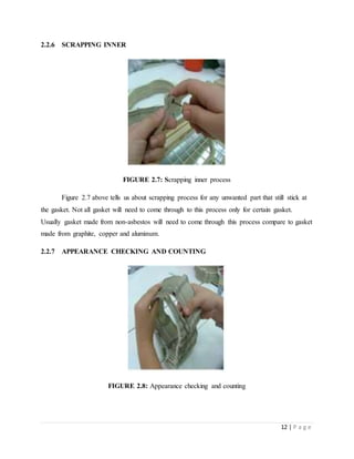 12 | P a g e
2.2.6 SCRAPPING INNER
FIGURE 2.7: Scrapping inner process
Figure 2.7 above tells us about scrapping process for any unwanted part that still stick at
the gasket. Not all gasket will need to come through to this process only for certain gasket.
Usually gasket made from non-asbestos will need to come through this process compare to gasket
made from graphite, copper and aluminum.
2.2.7 APPEARANCE CHECKING AND COUNTING
FIGURE 2.8: Appearance checking and counting
 